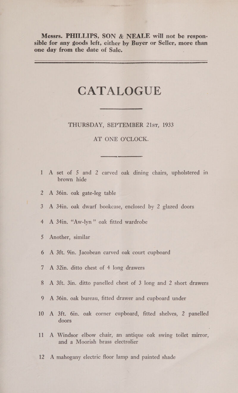 Messrs. PHILLIPS, SON &amp; NEALE will not be respon: sible for any goods left, either by Buyer or Seller, more than one day from the date of Sale.   CATALOGUE THURSDAY, SEPTEMBER 21st, 1933 AT ONE O’CLOCK. — A set of 5 and 2 carved oak dining chairs, upholstered in brown hide 2 A 36in. oak gate-leg table 3. A 34in. oak dwarf bookcase, enclosed by 2 glazed doors 4 A 34in. “Aw-lyn” oak fitted wardrobe 5 Another, similar 6 A 3ft. 9in. Jacobean carved oak court cupboard 7 A 32in. ditto chest of 4 long drawers 8 A 3ft. 3in. ditto panelled chest of 3 long and 2 short drawers 9 A 36in. oak bureau, fitted drawer and cupboard under 10 A 3ft. 6in. oak corner cupboard, fitted shelves, 2 panelled doors 11 A Windsor elbow chair, an antique oak swing toilet mirror, and a Moorish brass electrolier