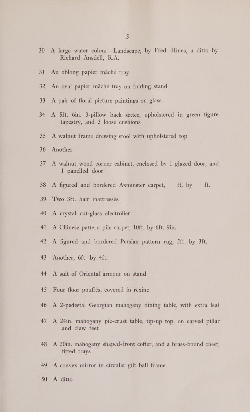 30 31 a2 Ae a4 35 36 37 38 39 40 41 42 +3 44 45 46 47 48 49 50 5 A large water colour—Landscape, by Fred. Hines, a ditto by Richard Ansdell, R.A. An oblong papier maché tray An oval papier maché tray on folding stand A pair of floral picture paintings on glass A 5ft. 6in. 3-pillow back settee, upholstered in green figure tapestry, and 3 loose cushions A walnut frame dressing stool with upholstered top Another A walnut wood corner cabinet, enclosed by 1 glazed door, and 1 panelled door A figured and bordered Axminster carpet, ft. by ft. Two 3ft. hair mattresses A crystal cut-glass electrolier A Chinese pattern pile carpet, 10ft. by 6ft. 9in. A figured and bordered Persian pattern rug, 5ft. by 3ft. Another, 6ft. by 4ft. A suit of Oriental armour on stand Four floor pouffés, covered in rexine A 2-pedestal Georgian mahogany dining table, with extra leaf A 24in. mahogany pie-crust table, tip-up top, on carved pillar and claw feet A 20in. mahogany shaped-front coffer, and a brass-bound chest, fitted trays A convex mirror in circular gilt ball frame A ditto