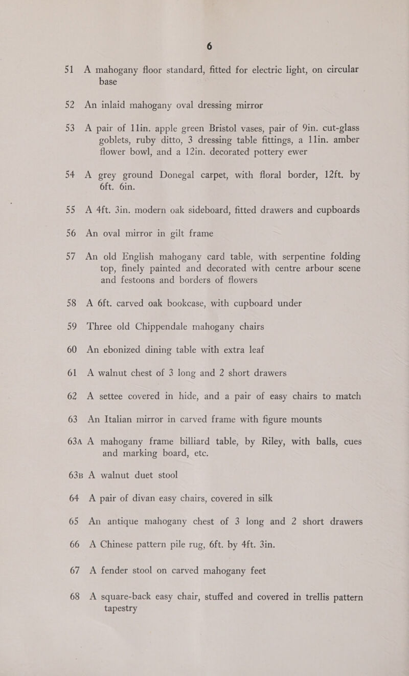 51 52 23 54 55 56 Si) 58 59 60 61 62 63 63A 63B 64 65 66 67 68 6 A mahogany floor standard, fitted for electric light, on circular base An inlaid mahogany oval dressing mirror A pair of llin. apple green Bristol vases, pair of 9in. cut-glass goblets, ruby ditto, 3 dressing table fittings, a llin. amber flower bowl, and a 12in. decorated pottery ewer A grey ground Donegal carpet, with floral border, 12ft. by 6ft. 6in. A 4ft. 3in. modern oak sideboard, fitted drawers and cupboards An oval mirror in gilt frame An old English mahogany card table, with serpentine folding top, finely painted and decorated with centre arbour scene and festoons and borders of flowers A 6ft. carved oak bookcase, with cupboard under Three old Chippendale mahogany chairs An ebonized dining table with extra leaf A walnut chest of 3 long and 2 short drawers A settee covered in hide, and a pair of easy chairs to match An Italian mirror in carved frame with figure mounts A mahogany frame billiard table, by Riley, with balls, cues and marking board, etc. A walnut duet stool A pair of divan easy chairs, covered in silk An antique mahogany chest of 3 long and 2 short drawers A Chinese pattern pile rug, 6ft. by 4ft. 3in. A fender stool on carved mahogany feet A square-back easy chair, stuffed and covered in trellis pattern tapestry