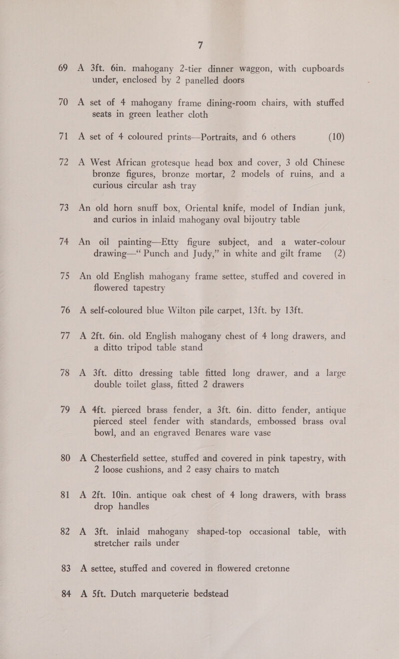 69 70 7 U4 73 a4 75 76 iv 78 79 80 81 82 83 84 7 A 3ft. 6in. mahogany 2-tier dinner waggon, with cupboards under, enclosed by 2 panelled doors A set of 4 mahogany frame dining-room chairs, with stuffed seats in green leather cloth A set of 4 coloured prints—Portraits, and 6 others (10) A West African grotesque head box and cover, 3 old Chinese bronze figures, bronze mortar, 2 models of ruins, and a curious circular ash tray An old horn snuff box, Oriental knife, model of Indian junk, and curios in inlaid mahogany oval bijoutry table An oil painting—Etty figure subject, and a _ water-colour drawing—“ Punch and Judy,” in white and gilt frame (2) An old English mahogany frame settee, stuffed and covered in flowered tapestry A self-coloured blue Wilton pile carpet, 13ft. by 13ft. A 2ft. 6in. old English mahogany chest of 4 long drawers, and a ditto tripod table stand A 3ft. ditto dressing table fitted long drawer, and a large double toilet glass, fitted 2 drawers A 4ft. pierced brass fender, a 3ft. 6in. ditto fender, antique pierced steel fender with standards, embossed brass oval bowl, and an engraved Benares ware vase A Chesterfield settee, stuffed and covered in pink tapestry, with 2 loose cushions, and 2 easy chairs to match A 2ft. 10in. antique oak chest of 4 long drawers, with brass drop handles A 3ft. inlaid mahogany shaped-top occasional table, with stretcher rails under A settee, stuffed and covered in flowered cretonne A 5ft. Dutch marqueterie bedstead