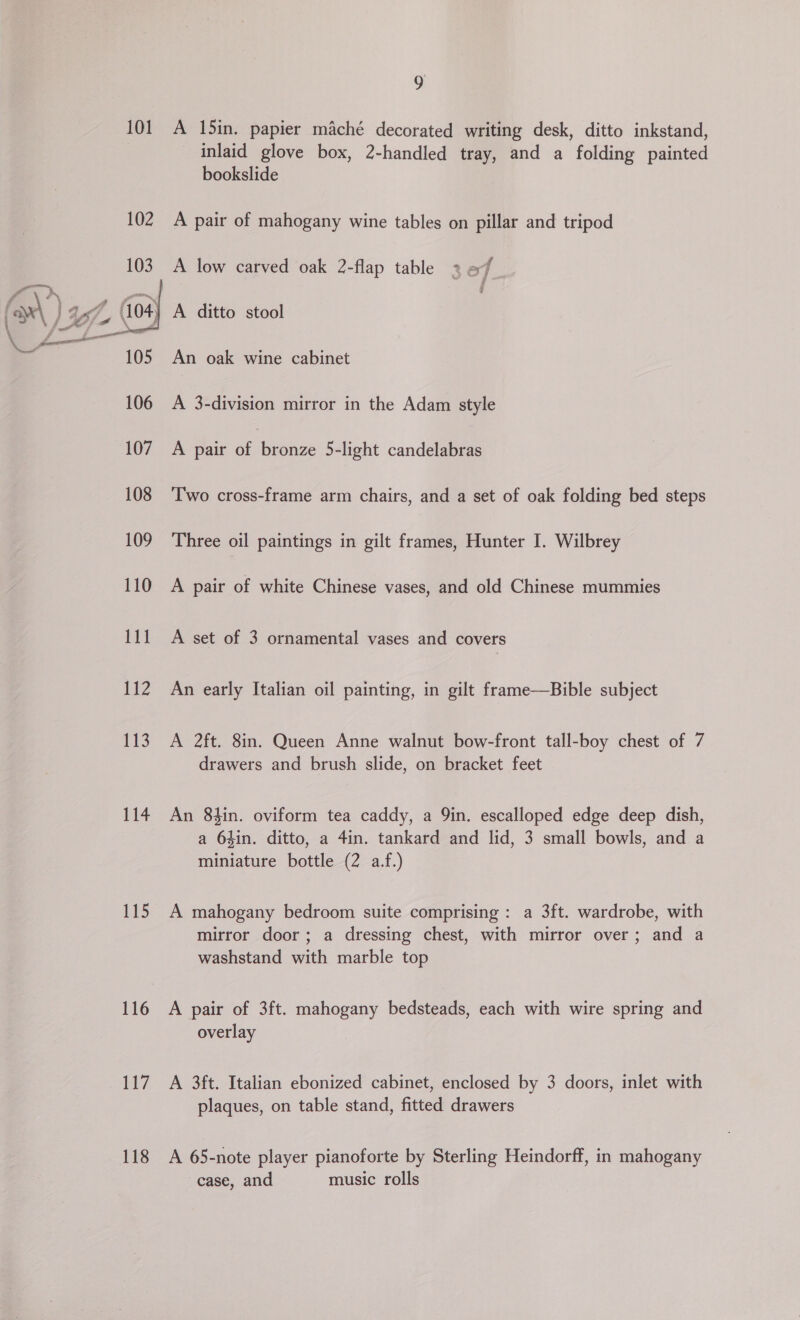 101. A I5in. papier maché decorated writing desk, ditto inkstand, inlaid glove box, 2-handled tray, and a folding painted bookslide 102 A pair of mahogany wine tables on pillar and tripod f A low carved oak 2-flap table 2 7  (04 A ditto stool 105 An oak wine cabinet 106 A 3-division mirror in the Adam style 107 A pair of Sebnee 5-light candelabras 108 ‘Two cross-frame arm chairs, and a set of oak folding bed steps 109 Three oil paintings in gilt frames, Hunter I. Wilbrey 110 A pair of white Chinese vases, and old Chinese mummies 111 A set of 3 ornamental vases and covers 112 An early Italian oil painting, in gilt frame—Bible subject 113. A 2ft. 8in. Queen Anne walnut bow-front tall-boy chest of 7 drawers and brush slide, on bracket feet 114 An 84in. oviform tea caddy, a 9in. escalloped edge deep dish, a 64in. ditto, a 4in. tankard and lid, 3 small bowls, and a miniature bottle (2 a.f.) 115 A mahogany bedroom suite comprising: a 3ft. wardrobe, with mirror door; a dressing chest, with mirror over; and a washstand with marble top 116 A pair of 3ft. mahogany bedsteads, each with wire spring and overlay 117 A 3ft. Italian ebonized cabinet, enclosed by 3 doors, inlet with plaques, on table stand, fitted drawers 13 A 65-note player pianoforte by Sterling Heindorff, in mahogany case, and music rolls