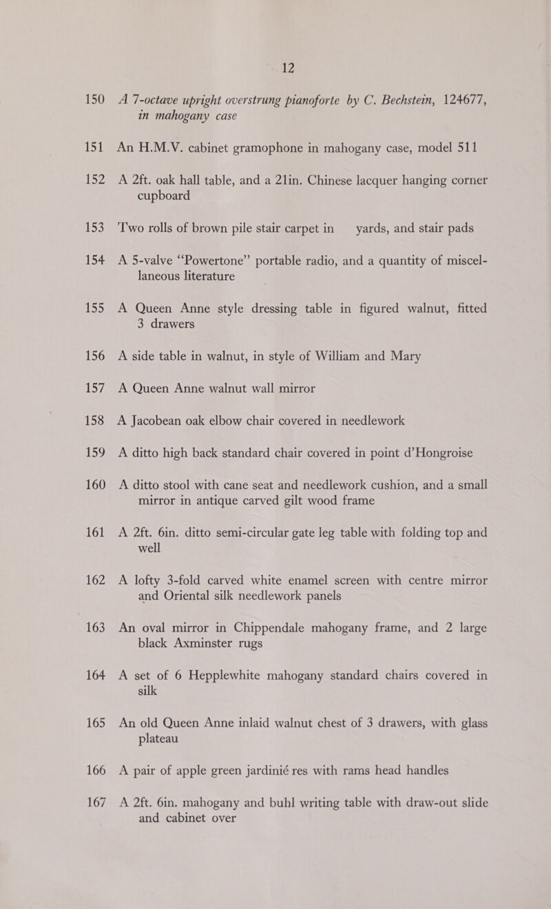 150 151 lie 153 154 155 156 157 158 159 160 161 162 163 164 165 166 167 12 A 7-octave upright overstrung pianoforte by C. Bechstein, 124677, in mahogany case An H.M.V. cabinet gramophone in mahogany case, model 511 A 2ft. oak hall table, and a 21in. Chinese lacquer hanging corner cupboard Two rolls of brown pile stair carpet in yards, and stair pads A 5-valve “Powertone”’ portable radio, and a quantity of miscel- laneous literature A Queen Anne style dressing table in figured walnut, fitted 3 drawers A side table in walnut, in style of William and Mary A Queen Anne walnut wall mirror A Jacobean oak elbow chair covered in needlework A ditto high back standard chair covered in point d’Hongroise A ditto stool with cane seat and needlework cushion, and a small mirror in antique carved gilt wood frame A 2ft. 6in. ditto semi-circular gate leg table with folding top and well A lofty 3-fold carved white enamel screen with centre mirror and Oriental silk needlework panels An oval mirror in Chippendale mahogany frame, and 2 large black Axminster rugs A set of 6 Hepplewhite mahogany standard chairs covered in silk An old Queen Anne inlaid walnut chest of 3 drawers, with glass plateau A pair of apple green jardinié res with rams head handles A 2ft. 6in. mahogany and buhl writing table with draw-out slide and cabinet over