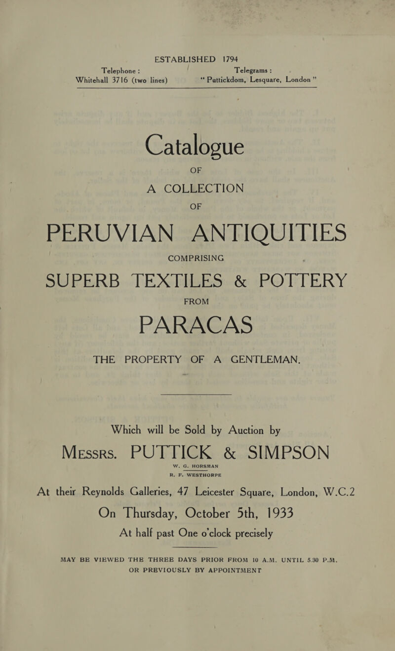 ESTABLISHED 1794 Telephone : Telegrams : Whitehall 3716 (two lines) “ Puttickdom, Lesquare, London ” Catalogue OF A COLLECTION OF PERUVIAN ANTIQUITIES COMPRISING SUPERB. TEX HBESH&amp; PO FTERY PARACAS THE PROPERTY OF A GENTLEMAN,  Which will be Sold by Auction by Messrs. PUTTICK &amp; SIMPSON W. G. HORSMAN  R. F, WESTHORPE At ther Reynolds Galleries, 47 Leicester Square, London, W.C.2 On Thursday, October 5th, 1933 At half past One o'clock precisely  MAY BE VIEWED THE THREE DAYS PRIOR FROM 10 A.M. UNTIL 5.30 P.M, OR PREVIOUSLY BY APPOINTMENT