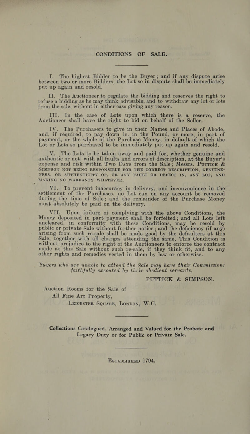CONDITIONS OF SALE. I. The highest Bidder to be the Buyer; and if any dispute arise between two or more Bidders, the Lot so in dispute shall be immediately put up again and resold. II. The Auctioneer to regulate the bidding and reserves the right to refuse a bidding as he may think advisable, and to withdraw any lot or lots from the sale, without in either case giving any reason. III. In the case of Lots upon which there is a reserve, the Auctioneer shall have the right to bid on behalf of the Seller. IV. The Purchasers to give in their Names and Places of Abode, and, if required, to pay down 1s. in the Pound, or more, in part of payment, or the whole of the Purchase Money, in default of which the Lot or Lots so purchased to be immediately put up again and resold. V. The Lots to be taken away and paid for, whether genuine and authentic or not, with all faults and errors of description, at the Buyer’s expense and risk within Two Days from the Sale; Messrs. Purrick &amp; SIMPSON NOT BEING RESPONSIBLE FOR THE CORRECT DESCRIPTION, GENUINE- NESS, OR AUTHENTICITY OF, OR ANY FAULT OR DEFECT IN, ANY LOT, AND MAKING NO WARRANTY WHATEVER. VI. To prevent inaccuracy in delivery, and inconvenience in the settlement of the Purchases, no Lot can on any account be removed during the time of Sale; and the remainder of the Purchase Money must absolutely be paid on the delivery. VII. Upon failure of complying with the above Conditions, the Money deposited in part payment shall be forfeited; and all Lots left uncleared, in conformity with these Conditions, may be resold by public or private Sale without further notice; and the deficiency (if any) arising from such re-sale shall be made good by the defaulters at this Sale, together with all charges attending the same. This Condition is without prejudice to the right of the Auctioneers to enforce the contract made at this Sale without such re-sale, if they think fit, and to any other rights and remedies vested in them by law or otherwise. Buyers who are unable to attend the Sale may have their Commission: faithfully executed by their obedient servants, PUTTICK &amp; SIMPSON. Auction Rooms for the Sale of All Fine Art Property, LxrcesTeR Square, Lonpon, W.C. Collections Catalogued, Arranged and Valued for the Probate and Legacy Duty or for Public or Private Sale. EstTaBLisHEeD 1794,