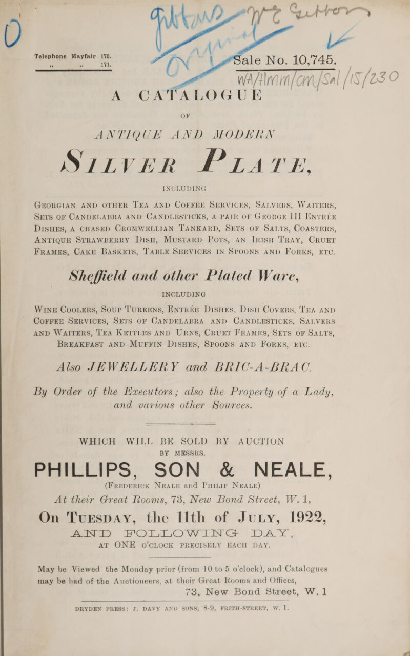 —  Telephone Mayfair 170. | ‘ae ale No. 10,745. ” ” 11.    WAM / On [Sa / A CATALOGUE OF ANTIQUE AND MODERN Vk yo TK iS ILVA Ly INCLUDING GEORGIAN AND OTHER TEA AND COFFEE SERVICES, SALVERS, WAITERS, SETS OF CANDELABRA AND CANDLESTICKS, A PAIR OF GrorGE III ENTREE DISHES, A CHASED CROMWELLIAN TANKARD, SETS OF SALTS, COASTERS, ANTIQUE STRAWBERRY DisH, Musrarp Ports, AN IRISH TRAY, CRUET FRAMES, CAKE BASKETS, ‘TABLE SERVICES IN SPOONS AND FORKS, ETC. Sheffield and other Plated Ware, INCLUDING WINE Coo.ers, Soup TUREENS, ENTREE DisHEs, Dish Covers, TEA AND CoFFEE SERVICES, SETS OF CANDELABRA AND CANDLESTICKS, SALVERS AND WAITERS, TEA KETTLES AND URNS, CRUET FRAMKS, SETS OF SALTS, BREAKFAST AND MUFFIN DISHES, SPOONS AND FORKS, ETC. Also JEWHLLERY and BRIC-A-BRAC. By Order of the Haecutors; also the Property of a Lady, and various other Sources.  WHICH WILL BE SOLD BY AUCTION MESSRS. PHILLIPS. SON &amp; NEALE. (Freperick Neate and Puimip NEALE) At their Great Rooms, 78, New Bond Street, W.1, On Turspay, the [lth of Jutny, 1922, eee?) 6 OVW LINCS } DAY. AT ONE O'CLOCK PRECISELY EACH DAY.  May be Viewed the Monday prior (from 10 to 5 o'clock), and Catalogues may be had of the Auctioneers, at their Great Rooms and Offices, 73, New Bond Street, W.1  DRYDEN PRESS: J. DAVY AND SONS, 8-9, FRITH-STREET, W. l.
