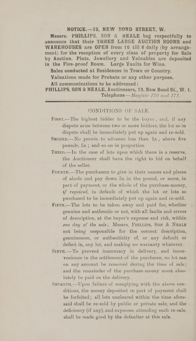 NOTICE.—73, NEW BOND STREET, W. Messrs. PHILLIPS, SON &amp; NEALE heg respectfully to announce that their THREE LARGE AUCTION ROOMS and WAREHOUSES are OPEN from 10 till 6 daily (by arrange- ment) for the reception of every class of property for Sale by Auction. Plate, Jewellery and Valuables are deposited in the Fire-proof Room. Large Vaults for Wine. Sales conducted at Residences in Town or Country. Valuations made for Probate or any other purpose. All communications to be addressed : PHILLIPS, SON &amp; NEALE, Auctioneers, 73, New Bond St., W. 1. Telephone— Mayfair 170 and 17 1.   CONDITIONS OF SALE. Firs1.—The highest bidder to be the buyer; and, if any dispute arise between two or more bidders, the lot ‘so in dispute shall be immediately put up again and re-sold. SECOND.—No person to advance less than 1s.; above as pounds, 5s.; and so on’ in proportion. Tuirp.—In the case of lots upon which there is a reserve, the Auctioneer shall have the right to bid on behalf of the seller. FourtrH.—The purchasers to give in their names and places of abode and pay down 5s. in the pound, or more, in part of payment, or the whole of the purchase-money, tf required, in default of .which the lot or lots so purchased to be immediately put up again and re-sold. FirrH.—The lots to be taken away and paid for, whether genuine and authentic or not, with all faults and errors of description, at the buyer’s expense and risk, within one day of the sale; Messrs. PHituires, Son &amp; NEALE not being responsible for the correct description, genuineness, or authenticity of, or any default or defect in, any lot, and making no warranty whatever. SixtH.—'To prevent inaccuracy in delivery, and incon- venience in the settlement of the purchases, no lot can on any account be removed during the time of sale; and the remainder of the purchase-money must: abso- lutely be paid on the delivery. SEVENTH.—Upon failure of complying with the above con- ditions, the money deposited in part of payment shall be forfeited; all lots uncleared within the time afore- said shall be re-sold by public or private sale, and the. deficiency (if any), and expenses attending such ré-sale. shall be made good by the defaulter at this sale.