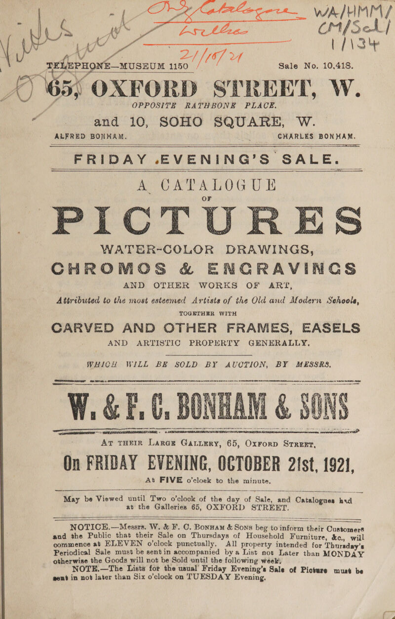 WAAL EIAEY | CMSA] Vay AN { ie A tel Po ° AN ft A Bus / 167, Uf TELEPHONE—MUSEUM 1150 / Sale No. 10,418. 65; OXFORD STREET, W. OPPOSITE RATHBONE PLACE. “and 10, SOHO SQUARE, W. ALFRED BONHAM. er CHARLES BONHAM.      FRIDAY .EVENING’S SALE. A CXPALOGUE WATER-COLOR DRAWINGS, CHROMOCS &amp; ENGRAVINGS AND OTHER WORKES OF ART, Attributed to the most esteemed Artists of the Old and Modern Sehooie, TOGETHER WITH CARVED AND OTHER FRAMES, EASELS AND ARTISTIC PROPERTY GENERALLY.        Cee f Ae Somme    WHICH WILL BE SOLD BY AUCTION, BY MESSRS, BERGER 8 BS: a PRET PATENT ALES a, OTR SVT OED as eas ERT BET etter     May be Viewed until Two o’clock of the day of Sale, pie Chisibeces aie at the Galleries 65, OXFORD STREET.   NOTICE.—Messrs. W. &amp; F. C. Bonnam &amp; Sons beg to inform their Customers and the Public that their Sale on Thursdays of Household Furniture, &amp;c., will commence at HLEVEN o’clock punctually, All property intended for Thursday's Periodical Sale must be sentin accompanied bya List not Later than MONDAY otherwise the Goods will not be Sold until the following week, NOTE.—The Lists for the usual Friday Evening’s Sale of Picture must be aent in not later than Six o’clock on TUESDAY Evening.    