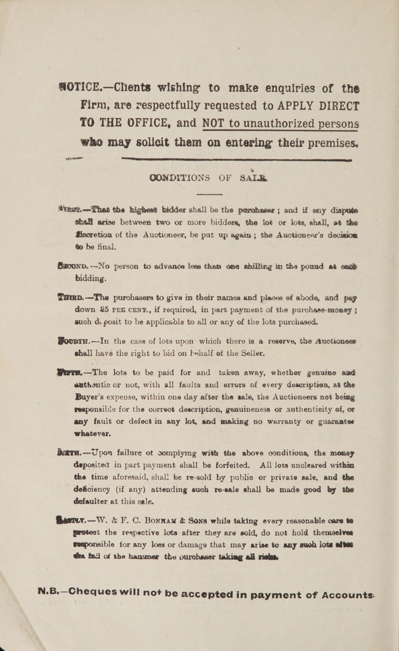 WOTICE.—Clients wishing to make enquiries of the Firm, are respectfully requested to APPLY DIRECT TO THE OFFICE, and NOT to unauthorized persons who may solicit them on entering their premises. pore  a OONDITIONS OF SAL&amp;,  Wiest. Theo the highest bidder shall be the pmroheser; and if any dispute shall arise between two or more bidders, the fet or lots, shall, at the Biscretioa of the Auctioneer, be put up again; the Auctioneer’s decision go be final. @zoonp.--No person to advance less tham ome shilling im the pound at can’ bidding. Tamp.—The purchasers to give in their names and places of abode, and pap down 25 prr cEN?., if required, in part payment of the purchase-money ; such d\ posit to be applicadle to all or any of the lots purchased. BovrrH.—In the case of lots upon which there is a reserve, the Auctionser ghall have the right to bid on bhalf of the Seller. Murre.—The lots to be paid for and taken away, whether genuine and a@uthontic cr not, with all faults and errors of every description, at the Buyer's expense, within one day after the sale, the Auctioneers not being responsible for the correct description, geauineness or authenticity of, or any fault or defect in any lot, and making no warranty or guaraates whatever. iuara.—Upon failure ot somplying with the above conditions, the money deposited in part payment shall be forfeited. All lots uncleared withm the time aforesaid, shal! be re-sold by public or private sale, and the deficiency (if any) attending such re-sale shall be made good by the defaulter at this sale. Gerny.—W. &amp; F.C. Bonnam &amp; Sons while taking every reasonable care ta protest the respective lotsa after they are sold, do not hold themselves eeaponsibie for any logs or damage that may arise to any such lots aftes @ra fai] ot the hammer the purchaser taking ali risk N.B.—Cheques will not be accepted in payment of Accounts: