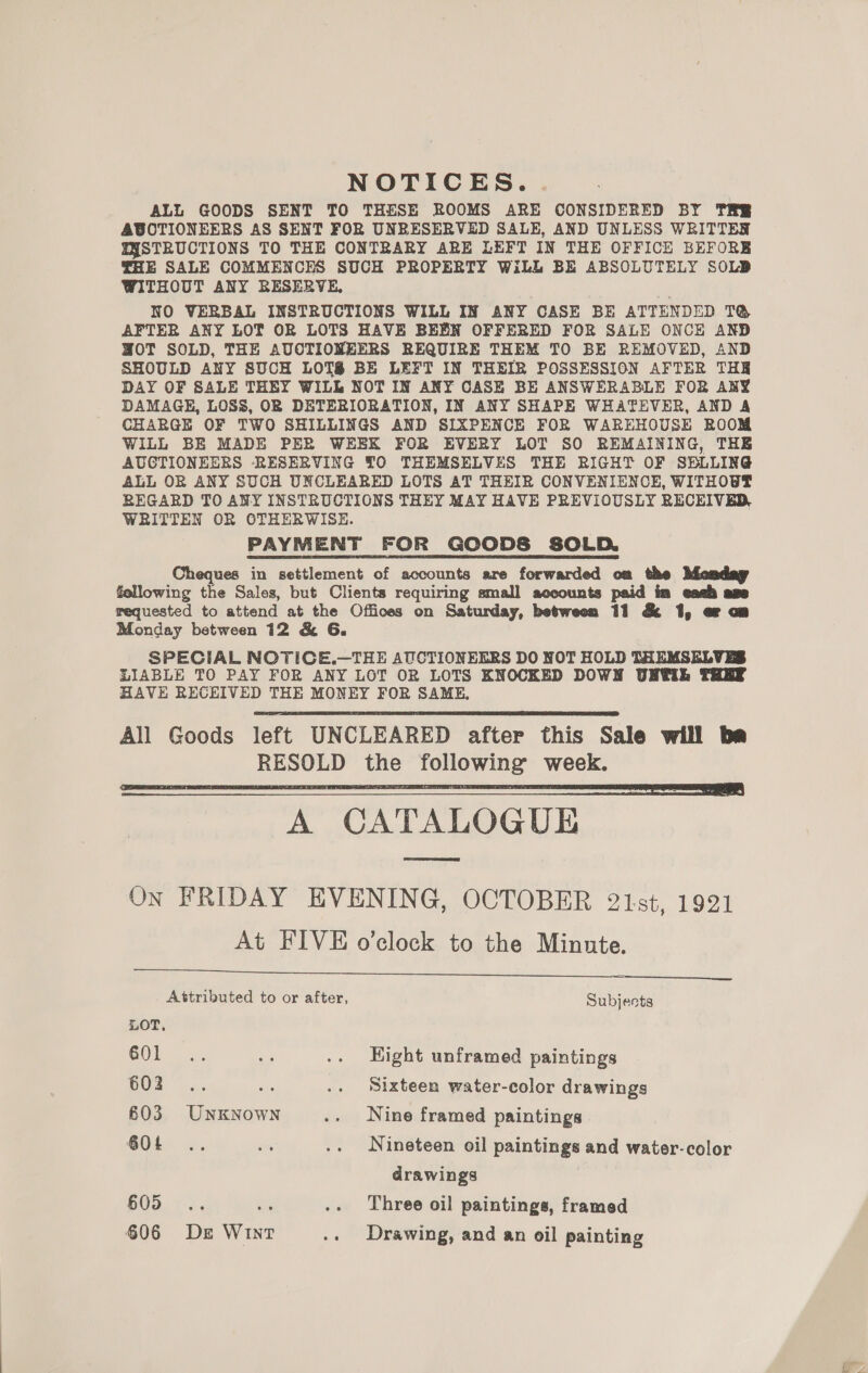 NOTICES. ALL GOODS SENT TO THESE ROOMS ARE CONSIDERED BY THE ABCTIONEERS AS SENT FOR UNRESERVED SALE, AND UNLESS WRITTER QYSTRUCTIONS TO THE CONTRARY ARE LEFT IN THE OFFICE BEFORE THE SALE COMMENCES SUCH PROPERTY WiLL BE ABSOLUTELY SOLD WITHOUT ANY RESERVE, NO VERBAL INSTRUCTIONS WILL IN ANY CASE BE ATTENDED T@ AFTER ANY LOT OR LOTS HAVE BEEN OFFERED FOR SALE ONCE AND MOT SOLD, THE AUCTIONEERS REQUIRE THEM TO BE REMOVED, AND SHOULD ANY SUCH LOTS BE LEFT IN THEIR POSSESSION AFTER THE DAY OF SALE THEY WILL NOT IN ANY CASE BE ANSWERABLE FOR ANY DAMAGE, LOSS, OR DETERIORATION, IN ANY SHAPE WHATEVER, AND A CHARGE OF TWO SHILLINGS AND SIXPENCE FOR WAREHOUSE ROOM WILL BE MADE PER WEEK FOR EVERY LOT SO REMAINING, THE AUCTIONEERS RESERVING TO THEMSELVES THE RIGHT OF SBLLING ALL OR ANY SUCH UNCLEARED LOTS AT THEIR CONVENIENCE, WITHOUT REGARD TO ANY INSTRUCTIONS THEY MAY HAVE PREVIOUSLY RECEIVED, WRITTEN OR OTHERWISE. PAYMENT FOR GOODS SOLD. Cheques in settlement of accounts are forwarded om the Mendag fellowing the Sales, but Clients requiring small accounts paid ia each age requested to attend at the Offices on Saturday, between 11 &amp; 1, or om Monday between 12 &amp; 6. SPECIAL NOTICE.—THE AUCTIONEERS DO NOT HOLD THEMSELVES LIABLE TO PAY FOR ANY LOT OR LOTS KNOCKED DOWN UNWE THEE HAVE RECEIVED THE MONEY FOR SAME, All Goods left UNCLEARED after this Sale will ba RESOLD the following week. A CATALOGUE On FRIDAY EVENING, OCTOBER 21st, 1921 At FIVE o’clock to the Minute. Deanne     Attributed to or after, Subjects LOT, GOL 4s si .. Hight unframed paintings Ud... ee .. Sixteen water-color drawings 603 Unknown .. Nine framed paintings Ot .. = .. Nineteen oil paintings and water-color drawings 605 .. Three oil paintings, framed §06 Ds Wint .. Drawing, and an oil painting