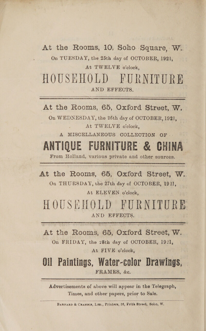 At the Rooms, 10, Soho Square, W. On TUESDAY, the 25th day of OCTOBER, 1921, At TWELVE o'clock, HOUSHHOLD FURNITURE AND EFFECTS. At the Rooms, 65, Oxford Street, W. On WEDNESDAY, the 26th day of OCTOBER, 1921, At TWELVE o'clock, A MISCELLANEOUS COLLECTION. OF ANTIQUE FURNITURE &amp; CHINA From Holland, various private and other sources.     At the Rooms, 65, Oxford Street, W.. On THURSDAY, vhe 27th day of OCTOBER, 1921, At ELEVEN o’clock, HOUSKHOLD FURNITURE AND EFFECTS.  et the Rooms, 65, bvtord Street, W. On FRIDAY, the 28th day of OCTOBER, 1921, At FIVE o’clock, Oil Paintings, Water-color Drawings, FRAMES, &amp;e,  Advertisements of above will appear in the Telegraph, Times, and other papers, prior to Sale.  BarnarpD &amp; Crannis, Lirp., Printers, 36, Frith Street, Soho, W.
