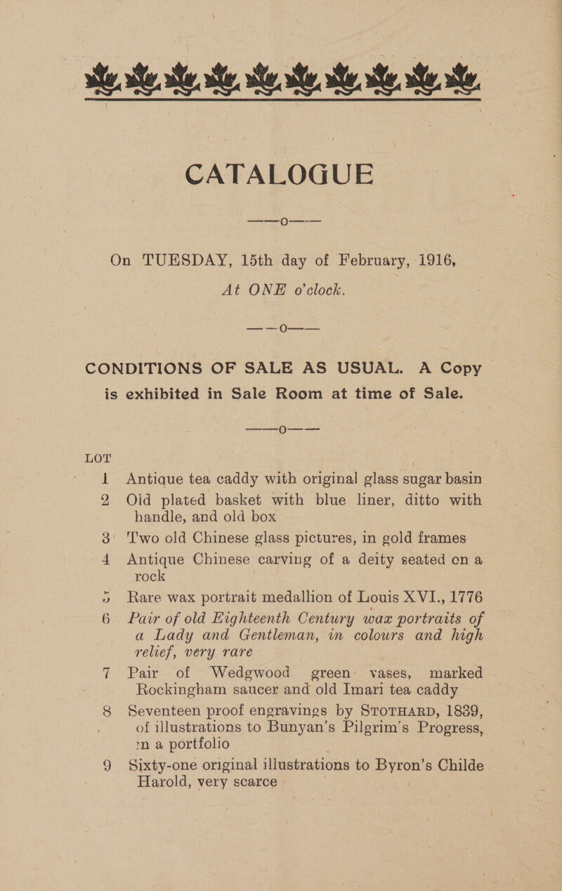 se se eo. ees se, CATALOGUE On TUESDAY, 15th day of February, 1916, At ONE o'clock. a Oe CONDITIONS OF SALE AS USUAL. A Copy is exhibited in Sale Room at time of Sale. en () ——— LOT | 1 Antique tea caddy with original glass sugar basin 2 Old plated basket with blue liner, ditto with handle, and old box 3° ‘T'wo old Chinese glass pictures, in gold frames 4 Antique Chinese carving of a deity seated on a rock » Rare wax portrait medallion of Louis XVI., 1776 6 Pawr of old Highteenth Century wax portratts of a Lady and Gentleman, in colours and high relief, very rare To Pair - ot Wedgwood — ereen’ vases, marked Rockingham saucer and old Imari tea caddy 8 Seventeen proof engravings by STOTHARD, 1889, of illustrations to Bunyan’s Pilgrim’s Progress, ¢n a portfolio | 9 Sixty-one original illustrations to Byron’s Childe Harold, very scarce » ee