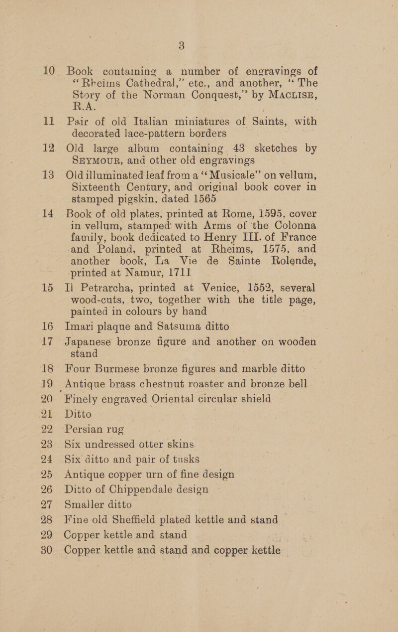 10 11 13 15 16 17 18 19 20 21 22 24 25 26 27 28 29 30 3 | “Rheims Cathedral,’ etc., and another, ‘‘ The Story of the Norman Conquest,’ by MAc.Isz, R.A. Pair of old Italian miniatures of Saints, with decorated lace-pattern borders ; Old large album containing 43 sketches by SEYMOUR, and other old engravings Old illuminated leaf from a ‘‘ Musicale’’ on vellum, Sixteenth Century, and original book cover in stamped pigskin, dated 1565 Book of old plates, printed at Rome, 1595, cover in vellum, stamped with Arms of ‘the Colonna family, book dedicated to Henry III. of France -and Poland, printed at Rheims, 1575, and another book, La Vie de Sainte MRolende, printed at Namur, 1711 Il Petrarcha, printed at Venice, 1552, several wood-cuts, two, together with the title page, painted in colours by hand Imari plaque and Satsuma ditto Japanese bronze figure and another on wooden stand Four Burmese bronze figures and marble ditto Finely engraved Oriental circular shield Ditto Persian rug | Six undressed otter skins Six ditto and pair of tusks Antique copper urn of fine design Ditto of Chippendale design Smaller ditto | Fine old Sheffield plated kettle and stand — Copper kettle and stand | Copper kettle and stand and OnRE kettle