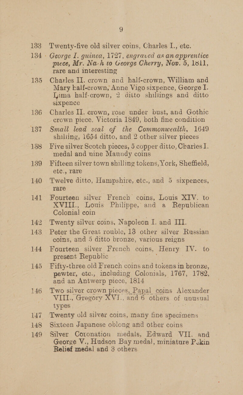 133 136 Bisy/ ~4158 141 144 145 147 148 149 9 Twenty-five old silver coins, Charles I., etc. George I. guinea, 1727, engraved as an ee meece, Mr. Nah to George chert’, Nov. 5, 1811, rare and interesting Charles IJ. crown and half-crown, William and Mary kalf-crown, Anne Vigo sixpence, George I. Tima half-crown, 2 ditto shillings and ditto slxpence Charles II. crown, rose hielo bust, and Gothic Small lead seal of the Commonwealth, 1649 shiliing, i654 ditto, and 2 other silver pieces Five silver Scotch pieces, 5 copper ditto, Charies I. medal and nine Maundy coins Fifteen silver town shilling tokens, York, Sheffield, etc., rare | Twelve ditto, Hampshire, etc., and 5 sixpences, rare : Fourteen silver French coins, Louis XIV. to XVIII., Louis Philippe, and a Republican Colonial coin Twenty silver coins, Napoleon I. and ITI. Peter the Great rouble, 18 other silver Russian coins, and 5 ditto bronze, various reigns Fourteen silver French coins, Henry IV. to present Republic Fifty-three old French coins .and tokens in bronze, pewter, etc., including Colonials, 1767, 1782, and an Antwerp piece, 1814 Two silver crown pieces, Papal coins Alexander ALEE, Gregory XVI., and 6 others of See types . ae Twenty old pee coins, many fine specimens Sixteen Japanese oblong and other coins” Silver Coronation medals, Edward VII. and George V., Hudson Bay medal, miniature Pckin Relief medal and 3 others.
