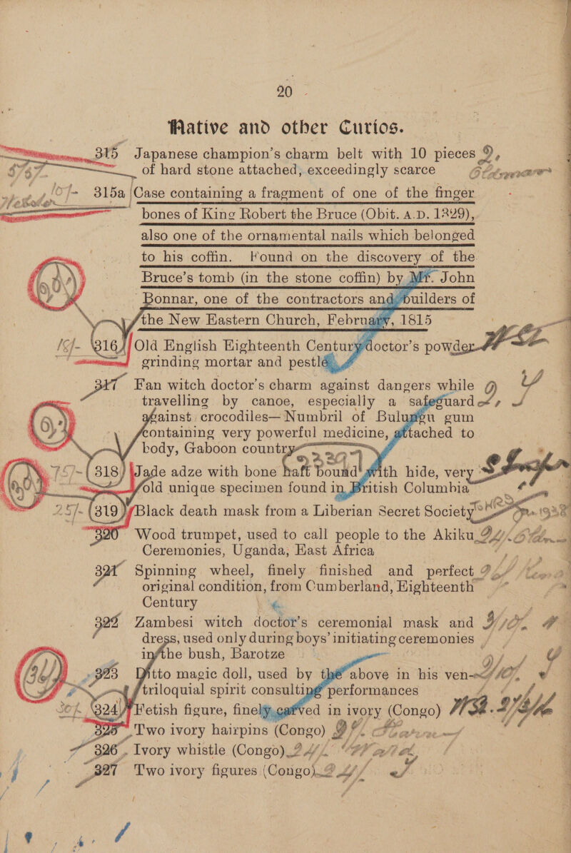 00 Wative and other Curios. a 3r5 Japanese champion’s charm belt with 10 pieces 9, of hard stone attached, exceedingly scarce 6 btanerr 4 ae | ,!O}— 315a | (Case containing a fragment of one of the finger oa bones of King Robert the Bruce (Obit. a.D. 1229), | also one of the ornamental nails which belonged to his coffin. Found on the siscovery the. Bruce’s tomb (in the stone coffin) by J rp. John - Bonnar, one of the contractors and. puilders of ~\ fthe New Eastern Church, Rebrug 1815 1) + buaffon English Eighteenth Century: y doctor’ S powde grinding mortar and pestle 4 A cae Fan witch doctor's ghar against dangers while 4 travelling. by canoe, especially a Sa         fo sishng very hated ey ttached to ‘ body, Gaboon countr ae” f ) Jade adze with hone at Box Ronda  Wood trumpet, used to call people to the mde kf Tbr. Ceremonies, Uganda, East Africa sar Spinning wheel, finely finished and perfect ¢ Pz | original condition, from Cumberland, Highteenth Century , 7s 322 Zambesi witch doctor’s ceremonial mask and Wy aw ss, used only during boys’ ee Ps infthe bush, Barotze | | | : Mito magic doll, used by the bore in his ven eS, oa ai af in ivory seomne) 0 ME 5-Yble ey ‘ eee 3 cone ie (Congo) as PP 326. ioe whistle (Congo) _? 4/.. Ko ili dh, “Set Two 1 ivory figures (Congo). PY LS age AA gD ae    /