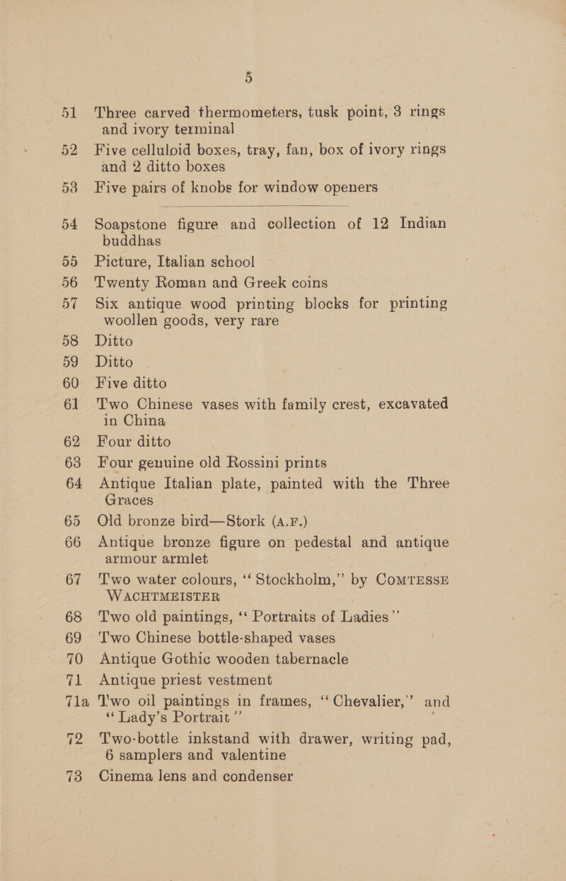 58 59 60 61 62 63 64 65 66 67 68 69 70 ia Tla T2 73 5 Three carved thermometers, tusk point, 3 rings and ivory terminal Five celluloid boxes, tray, fan, box of ivory rings and 2 ditto boxes Five Le of knobs for window openers  Soapstone figure and Balivenion of 12 Indian buddhas Picture, Italian school Twenty Roman and Greek coins Six antique wood printing blocks for printing woollen goods, very rare Ditto Ditto Five ditto Two Chinese vases with family crest, excavated in China Four ditto Four genuine old Rossini prints Antique Italian plate, painted with the Three Graces Old bronze bird—Stork (A.F.) Antique bronze figure on pedestal and antique armour armlet Two water colours, ‘‘ Stockholm,”’ by COMTESSE W ACHTMEISTER T'wo old paintings, ‘‘ Portraits of Ladies’’ Two Chinese bottle-shaped vases Antique Gothic wooden tabernacle Antique priest vestment ‘'wo oil paintings in frames, “ Chevalier,’ and ‘** Lady’s Portrait ”’ : Two-bottle inkstand with drawer, writing pad, 6 samplers and valentine Cinema lens and condenser