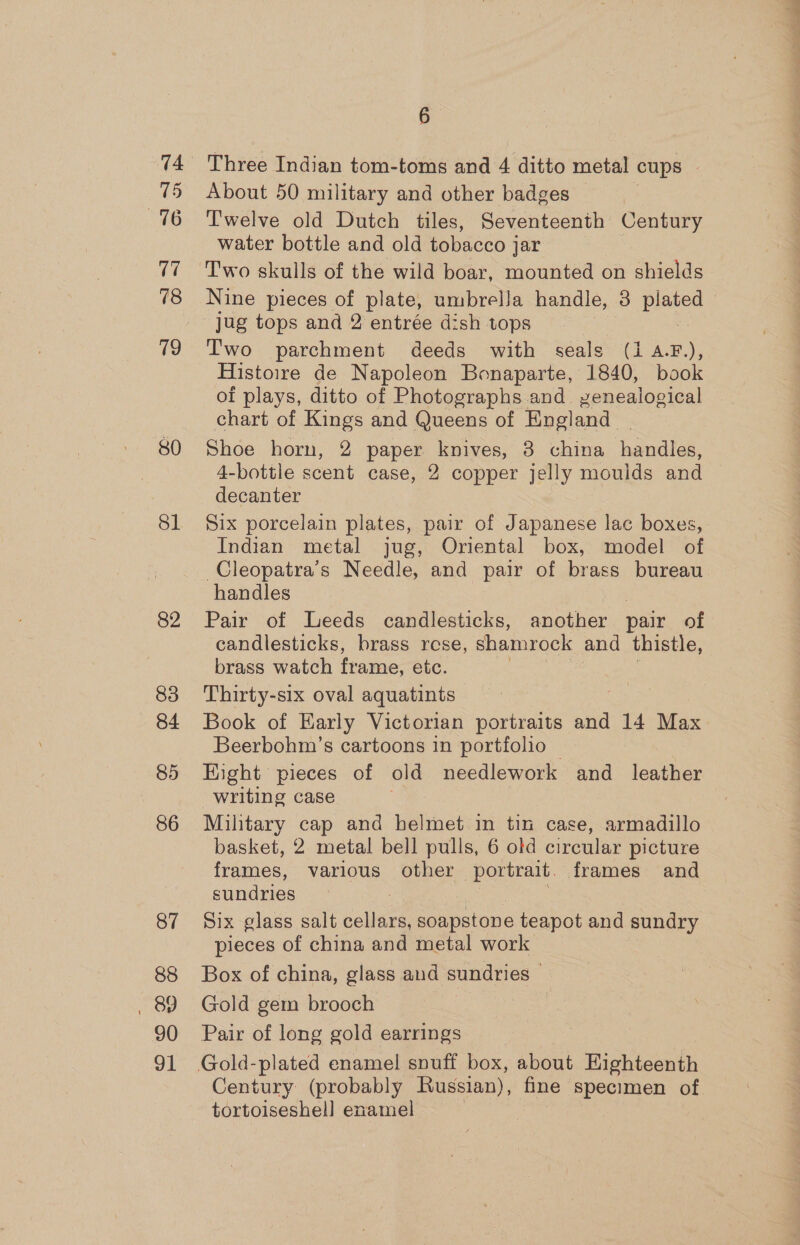 74 75 76 (7 78 51 82 83 84 85 86 87 88 , 89 90 91 6 Three Indian tom-toms and 4 ditto metal cups About 50 military and other badges Twelve old Dutch tiles, Seventeenth Century water bottle and old tobacco jar Two skulls of the wild boar, mounted on shields Nine pieces of plate, umbrella handle, 8 pias jug tops and 2 entrée dish tops T'wo parchment deeds with seals (1 A.F.), Histoire de Napoleon Bonaparte, 1840, book of plays, ditto of Photographs and. genealogical chart of Kings and Queens of England. Shoe horn, 2 paper knives, 8 china handles, 4-bottle scent case, 2 copper jelly moulds and decanter Six porcelain plates, pair of Japanese lac boxes, Indian metal jug, Oriental box, model of Cleopatra’s Needle, and pair of brass bureau handles | | | Pair of Leeds candlesticks, another pair of candlesticks, brass rese, shamrock and thistle, brass watch frame, etc. Thirty-six oval aquatints Book of Early Victorian portraits and 14 Max Beerbohm’s cartoons in portfolio | Eight pieces of old needlework and leather writing case : Military cap and helmet in tin case, armadillo basket, 2 metal bell pulls, 6 old circular picture frames, various other ‘portrait. frames and sundries Six glass salt sleet soapstone teapot and sundry pieces of china and metal work Box of china, glass and sundries — Gold gem brooch | Pair of long gold earrings Century (probably Russian), fine specimen of tortoiseshel] enamel |
