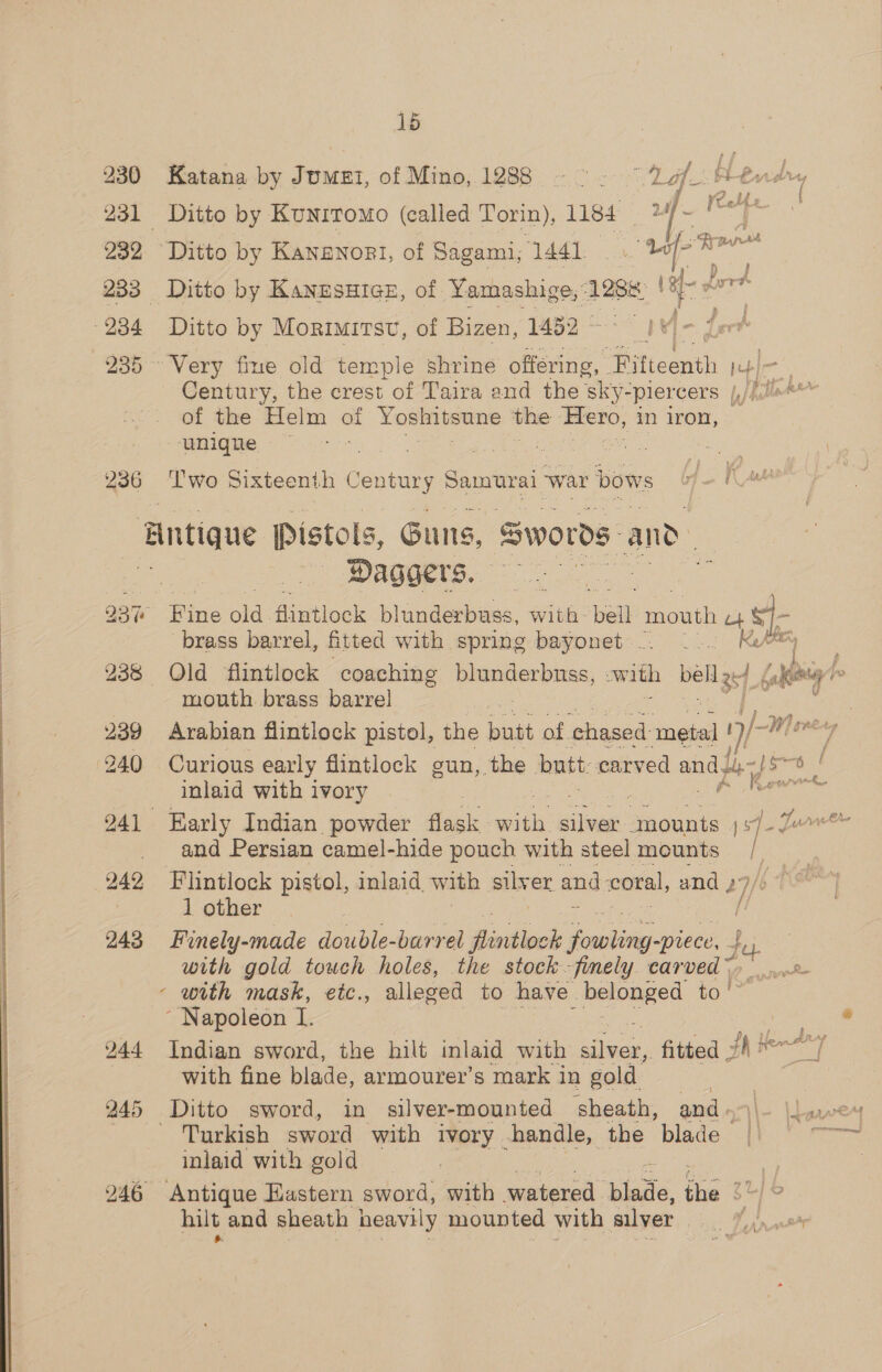 230 232 234 235 236 15 Katana by Jumet, of Mino, 1288 Ditto by Kunrromo (called Torin), net : Ditto by Kanzsuice, of Yamashige, 1286: Ditto by Morimitsv, of Bizen, 1432 | Century, the crest of Taira and the sky- “piercers p/hllat of the Helm of Yoshitsune the Hero, in iron, unique : Two Sixteenth Century Samurai. war bows Daggers. brass barrel, fitted with spring bayonet - mouth brass barrel Arabian flintlock pistol, the boat of. chased: metal ! us W] avery Curious early flintlock gun, the butt: ohio aaa fy-)s a) / inlaid with ivory | _&amp; 4 uw and Persian camel-hide pouch with steel mounts : : 1 other Finely-made double-barrel Pavthock paren fee with gold touch holes, the stock -fmely. carved \, ~ Napoleon I. ; 244 Indian sword, the hilt inlaid with clieles fitted jh Hen a [ with fine blade, armourer’s mark in gold 245 Ditto sword, in silver-mounted sheath, and « \\~ \Lawe ~ Turkish sword with ivory -handle, the blade | wane inlaid with gold : 246 Antique Eastern sword, with watered. “tase tps gu) &amp; hilt and sheath heavily mounted with silver rs
