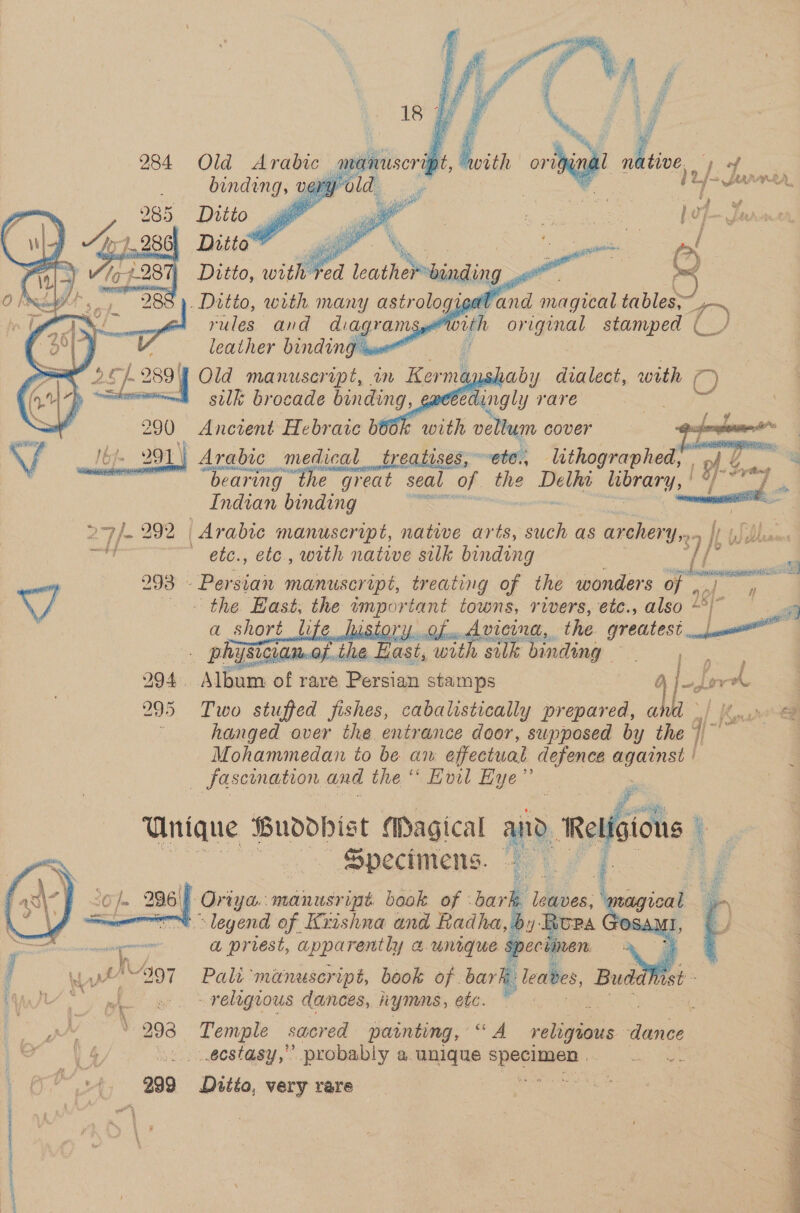         binding, very Ditio— ~ Ditto® di &amp; ~ a ¥ 285    . Ditto, with many astrologigaddtd magical tables 1) rules and diagram Sy i Be, stamped (_ / leather binding mm bof. 289 | Old manuscript, in Kerme i Deane sulk brocade binding, , 7 i ingly rare 290 Ancient Hebraic b66k with vellum cover bt. 991 | Arabic medical treatises, ete. lithographed, . of &amp; ae ‘ . oF aki clae? “bearing the great seal of - ‘site library, | &amp; Indian binding awe socal 27/292 Arabic manuscript, native arts, such as archery,» oy Ht blann id ' ete., etc, with native silk binding ff } 298 Persian manuscript, treating of the wonders of , ‘the Hast, the aber towns, rivers, etc., also i a short | Gow Avice, the greatest _ phapsigian.o be. Basé, with silk binding ee 294 Album of rare Persian stamps ) Ld | 2995 Two stuffed fishes, cabalistically prepared, and \/ 4 hanged over the entrance door, supposed by the | || Mohammedan to be av effectual defence eure _ fascination and the ‘* Evil od a Unique Buodohist Magical a — Specimens. — shaby dvalect, with ¢ ae   i    - é   wt quem h M5 we ‘ . ya 297 = Palt oes book ai bar i leabes, Bude + religious dances, hymas, etc. ek | 293 Temple sacred painting, “A ae bee dance 2. .eestasy,”’ probably a. unique ccna 3s Be fe '. 299 Ditto, very rare