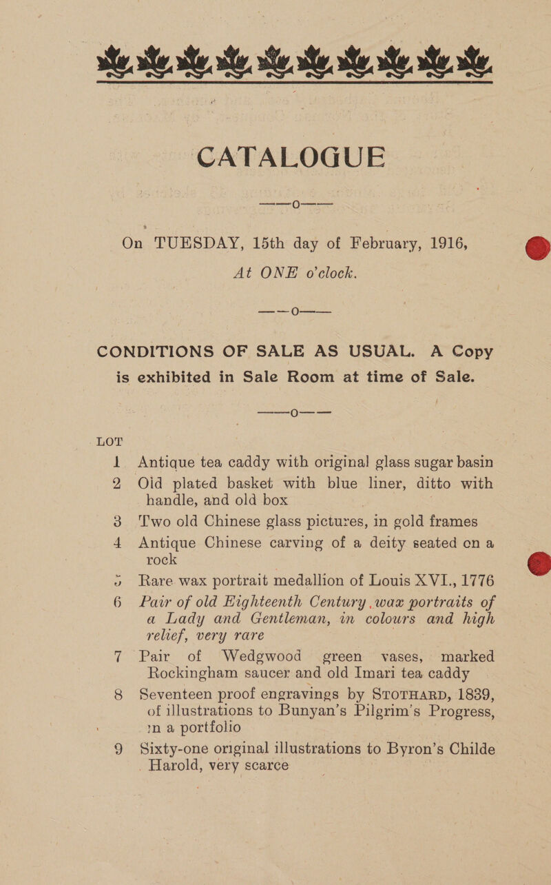 ee se... st. st. te CATALOGUE ea Ma On TUESDAY, 15th day of February, 1916, At ONE o'clock. Lista os fees CONDITIONS OF SALE AS USUAL. A Copy is exhibited in Sale Room at time of Sale. —_——_0O--— 1 Antique tea caddy with original glass sugar basin 2 Olid plated basket with blue liner, ditto with handle, and old box : 3 ‘Two old Chinese glass pictures, in gold frames 4 Antique Chinese carving of a deity seated on a rock | » Rare wax portrait medallion of Louis XVI., 1776 6 Par of old Highteenth Century .wax portraits of a Lady and Gentleman, in colours and high relief, very rare 7 Pair of Wedgwood green vases, marked Rockingham saucer and old Imari tea caddy 8 Seventeen proof engravings by STOTHARD, 1839, of illustrations to Bunyan’s Pilgrim’s Progress, *n a portfolio 9 Sixty-one original illustrations to Byron’ s Childe _ Harold, HePy scarce