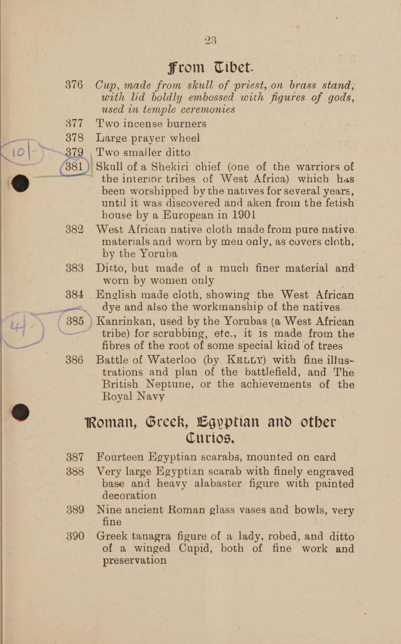 ew From Tibet. 376 Cup, made from skull of priest, on brass stand; with lid boldly embossed with figures of gods, used in temple ceremonies 377 Two incense burners 378 Large prayer wheel 379 , 'T'wo smaller ditto the interior tribes of West Africa) which has been worshipped by the natives for several years, until it was discovered and aken from the foulah house by a European in 1901 382 West African native cloth made from pure native materials and worn by men only, as covers cloth, by the Yoruba 383 Ditto, but made of a much finer material and worn by women only 384 English made cloth, showing the West African fibres of the root of some special kind of trees 386 Battle of Waterloo (by KeEtuy) with fine illus- trations and plan of the battlefield, and The British Neptune, or the achievements of the Royal Navy Roman, Greek, Egyptian and other — Curtos, - 387 Fourteen Egyptian scarabs, mounted on card 388 Very large Egyptian scarab with finely engraved ‘base and heavy alabaster figure with painted decoration 389 Nine ancient Roman glass vases and bowls, very fine 390 Greek tanagra figure of a lady, robed, and ditto of a winged Cupid, both of fine work and preservation