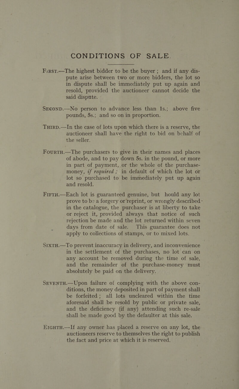 CONDITIONS OF SALE. First.—The highest bidder to be the buyer ; and if any dis- pute arise between two or more bidders, the lot so in dispute shall be immediately put up again and resold, provided the auctioneer cannot decide the said dispute. SECOND.—No person to advance less than ls.; above five pounds, 5s.; and so on in proportion. TuHtIRD.—In the case of lots upon which there is a reserve, the auctioneer shall have the right to bid on behalf of the seller. FourtH.—The purchasers to give in their names and places of abode, and to pay down 5s. in the pound, or more in part of payment, or the whole of the purchase- money, if required ; in default of which the lot or lot so purchased to be immediately put up again and resold. FirtH.—Each lot is guaranteed genuine, but hould any lot prove to be a forgery or reprint, or wrongly described - in the catalogue, the purchaser is at liberty to take or reject it, provided always that notice of such rejection be made and the lot returned within seven days from date of sale. This guarantee does not apply to collections of stamps, or to mixed lots. S1xtH.—To prevent inaccuracy in delivery, and inconvenience in the settlement of the purchases, no lot can on any account be removed during the time of sale, and the remainder of the purchase-money must absolutely be paid on the delivery. SEVENTH.—Upon failure of complying with the above con- ditions, the money deposited in part of payment shall be forfeited; all lots uncleared within the time aforesaid shall be resold by public or private sale, and the deficiency (if any) attending such re-sale shall be made good by the defaulter at this sale. Er1cuTH.—-If any owner has placed a reserve on any lot, the auctioneers reserve to themselves the right to publish the fact and price at which it is reserved.