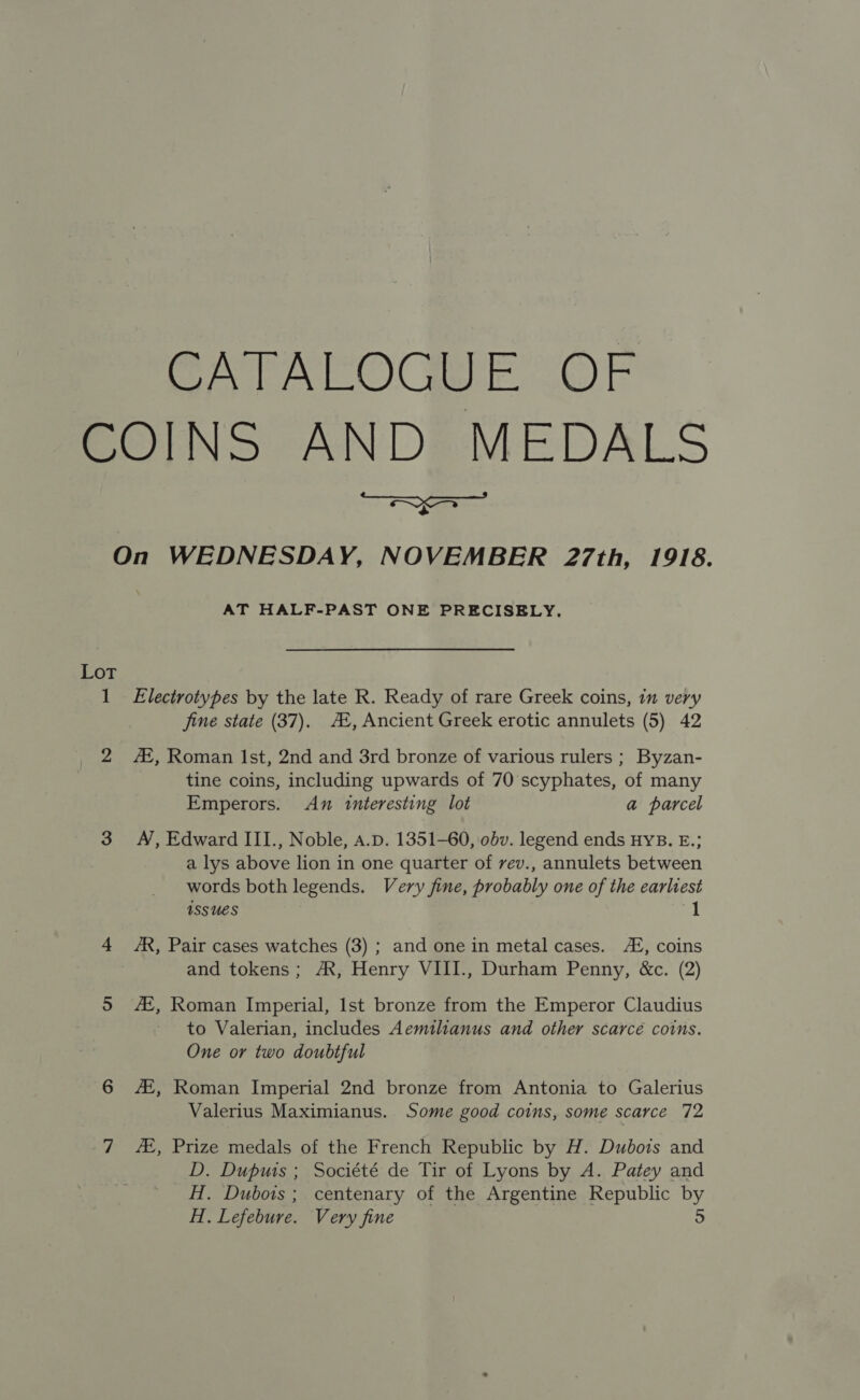 CATALOGUE OF COINS AND MEDALS ee eee Tre + On WEDNESDAY, NOVEMBER 27th, 1918. AT HALF-PAST ONE PRECISELY. Lot 1 Electrotypes by the late R. Ready of rare Greek coins, im very jine state (37). A, Ancient Greek erotic annulets (5) 42 2 , Roman Ist, 2nd and 3rd bronze of various rulers ; Byzan- tine coins, including upwards of 70 scyphates, of many Emperors. An interesting lot a parcel 3 A, Edward III., Noble, A.p. 1351-60, obv. legend ends HYB. E.; a lys above lion in one quarter of vev., annulets between words both legends. Very fine, probably one of the earliest issues al 4 AR, Pair cases watches (3) ; and one in metal cases. AZ, coins and tokens; AX, Henry VIII., Durham Penny, &amp;c. (2) 5 A, Roman Imperial, Ist bronze from the Emperor Claudius to Valerian, includes Aemtlianus and other scarcé coins. One or two doubtful 6 A, Roman Imperial 2nd bronze from Antonia to Galerius Valerius Maximianus. Some good coins, some scarce 72 7 , Prize medals of the French Republic by H. Dubois and D. Duputs ; Société de Tir of Lyons by A. Patey and H. Dubois ; centenary of the Argentine Republic by