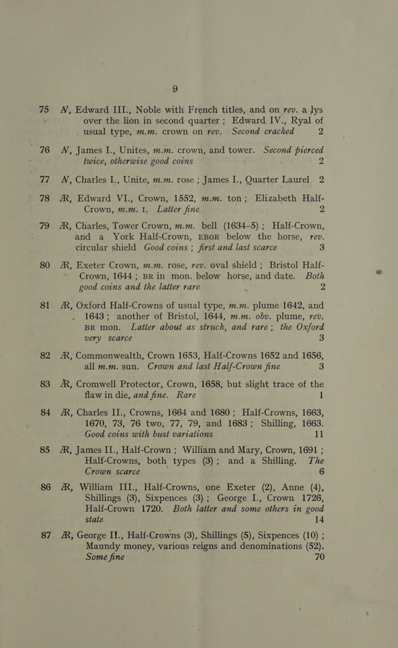 75 6 77 78 79 80 81 82 83 84 85 86 87 9 A’, Edward III., Noble with French titles, and on rev. a lys over the lion. in second quarter; Edward IV., Ryal of usual type, m.m. crown on rev. Second cracked 2 A’, James I., Unites, m.m. crown, and tower. Second pierced twice, otherwise good coins er 2 A’, Charles I., Unite, m.m. rose ; James I., Quarter Laurel 2 AR, Edward VI., Crown, 1552, m.m. ton; Elizabeth Half- Crown, m.m.1. Latter fine 2 AR, Charles, Tower Crown, m.m. bell (1634-5) ; Half-Crown, and a York Half-Crown, EBoR below the horse, rev. circular shield Good coins ; first and last scarce 3 AR, Exeter Crown, m.m. rose, vev. oval shield ; Bristol Half- Crown, 1644; BRin mon. below horse, and date. Both good coins and the latter rare : 2 AR, Oxford Half-Crowns of usual type, m.m. plume 1642, and 1643; another of Bristol, 1644, m.m. obv. plume, rev. BR mon. Latter about as struck, and rare; the Oxford very scarce 3 AR, Commonwealth, Crown 1653, Half-Crowns 1652 and 1656, all m.m. sun. Crown and last Half-Crown fine 3 AR, Cromwell Protector, Crown, 1658, but slight trace of the flaw in die, and fine. Rare 1 AR, Charles II., Crowns, 1664 and 1680; Half-Crowns, 1663, 1670, 73, 76 two, 77, 79, and 1683; Shilling, 1663. Good coins with bust variations 11 Half-Crowns, both types (3); and a Shilling. The Crown scarce 6 AR, William III., Half-Crowns, one Exeter (2), Anne (4), Shillings (3), Sixpences (3); George I., Crown 1726, Half-Crown 1720. Both latter and some others tn good state 14 AR, George I¥., Half-Crowns (3), Shillings (5), Sixpences (10) ; Maundy money, various reigns and denominations (52). Some fine 70