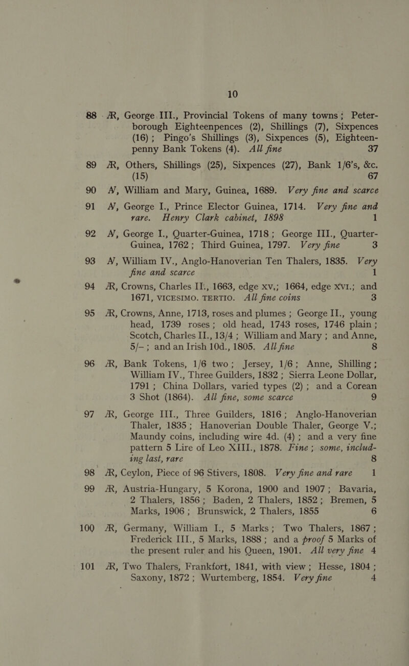 95 96 97 99 100 101 10 borough Eighteenpences (2), Shillings (7), Sixpences (16); Pingo’s Shillings (3), Sixpences (5), Eighteen- penny Bank Tokens (4). All fine 37 AR, Others, Shillings (25), Sixpences (27), Bank 1/6’s, &amp;c. (15) 67 A’, William and Mary, Guinea, 1689. Very fine and scarce A’, George I., Prince Elector Guinea, 1714. Very fine and yare. Henry Clark cabinet, 1898 1 A, George I., Quarter-Guinea, 1718; George III., Quarter- Guinea, 1762; Third Guinea, 1797. Very fine 3 A’, William IV., Anglo-Hanoverian Ten Thalers, 1835. Very fine and scarce 1 /R, Crowns, Charles IT., 1663, edge xv,; 1664, edge xv1.; and 1671, VICESIMO. TERTIO. All fine coins 3 AR, Crowns, Anne, 1713, roses and plumes ; George II., young head, 1739 roses; old head, 1743 roses, 1746 plain ; Scotch, Charles II., 13/4 ; William and Mary ; and Anne, 5/—; and an Irish 10d., 1805. All fine 8 ‘AR, Bank Tokens, 1/6 two; Jersey, 1/6; Anne, Shilling ; William IV., Three Guilders, 1832 ; Sierra Leone Dollar, 1791 ; China Dollars, varied types (2) ; and a Corean 3 Shot (1864). All fine, some scarce 9 AR, George III., Three Guilders, 1816; Anglo-Hanoverian Thaler, 1835; Hanoverian Double Thaler, George V.; Maundy coins, including wire 4d. (4); and a very fine pattern 5 Lire of Leo XIII., 1878. Fine; some, includ- ing last, rare 8 AR, Ceylon, Piece of 96 Stivers, 1808. Very fine and rare 1 AR, Austria-Hungary, 5 Korona, 1900 and 1907; Bavaria, 2 Thalers, 1856; Baden, 2 Thalers, 1852; Bremen, 5 Marks, 1906; Brunswick, 2 Thalers, 1855 6 ZR, Germany, William I., 5: Marks; Two Thalers, 1867; Frederick III., 5 Marks, 1888; and a proof 5 Marks of the present ruler and his Queen, 1901. All very fine 4 AR, Two Thalers, Frankfort, 1841, with view; Hesse, 1804 ; Saxony, 1872 ; Wurtemberg, 1854. Very fine +