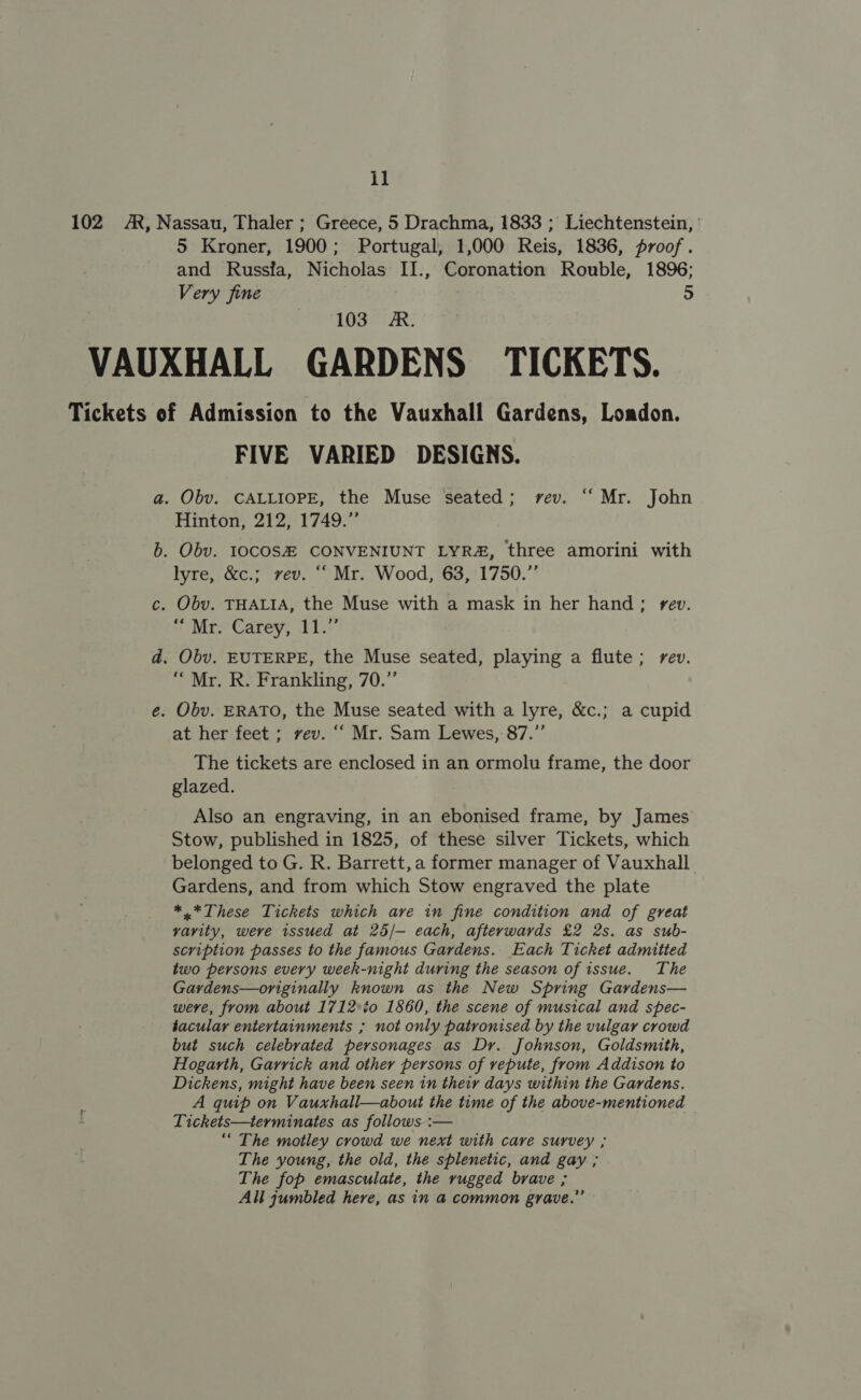 1] 102 A, Nassau, Thaler ; Greece, 5 Drachma, 1833 ; Liechtenstein, ' 5 Kroner, 1900; Portugal, 1,000 Reis, 1836, proof. and Russfa, Nicholas II., Coronation Rouble, 1896; Very fine 5 PPA OGITR: VAUXHALL GARDENS TICKETS. Tickets of Admission to the Vauxhall Gardens, Loadon. FIVE VARIED DESIGNS. a. Obv. CALLIOPE, the Muse seated; rev. “‘ Mr. John Hinton, 212, 1749.” b. Obv. I0COS# CONVENIUNT LYR&amp;, three amorini with lyre, &amp;c.; rev. “‘ Mr. Wood, 63, 1750.” c. Obv. THALIA, the Muse with a mask in her hand; rev. ~ Mr Carey; 11.7’ d. Obv. EUTERPE, the Muse seated, playing a flute; rev. “ Mr. R. Frankling, 70.” e. Obv. ERATO, the Muse seated with a lyre, &amp;c.; a cupid at her feet ; vev. ““ Mr. Sam Lewes, 87.’’ The tickets are enclosed in an ormolu frame, the door glazed. Also an engraving, in an ebonised frame, by James Stow, published in 1825, of these silver Tickets, which belonged to G. R. Barrett, a former manager of Vauxhall Gardens, and from which Stow engraved the plate *.*These Tickets which are in fine condition and of great varity, weve issued at 25/— each, afterwards £2 2s. as sub- scription passes to the famous Gardens. Each Ticket admitted two persons every week-night during the season of issue. The Gardens—originally known as the New Spring Gardens— were, from about 1712°%o 1860, the scene of musical and spec- tacular entertainments ; not only patronised by the vulgar crowd but such celebrated personages as Dr. Johnson, Goldsmith, Hogarth, Garrick and other persons of repute, from Addison to Dickens, might have been seen in their days within the Gardens. A quip on Vauxhall—about the time of the above-mentioned Tickets—terminates as follows :— “The motley crowd we next with care survey ; The young, the old, the splenetic, and gay ; The fop emasculate, the rugged brave ; All jumbled here, as in @ common grave.”