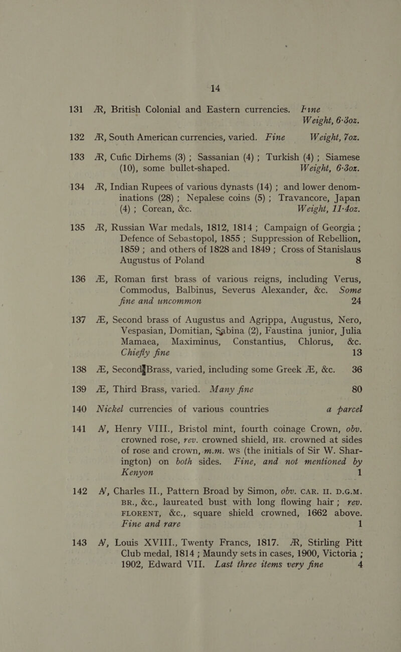 131 132 133 134 135 136 137 138 139 140 141 142 143 14 /R, British Colonial and Eastern currencies. ime Weight, 6-302. AR, South American currencies, varied. Fine Weight, 7oz. AR, Cufic Dirhems (3) ; Sassanian (4) ; Turkish (4) ; Siamese (10), some bullet-shaped. Weight, 6-3oz. JR, Indian Rupees of various dynasts (14) ; and lower denom- inations (28) ; Nepalese coins (5); Travancore, Japan (4) ; Corean, &amp;c. Weight, 11-4oz. AX, Russian War medals, 1812, 1814 ; Campaign of Georgia ; Defence of Sebastopol, 1855 ; Suppression of Rebellion, 1859 ; and others of 1828 and 1849 ; Cross of Stanislaus Augustus of Poland 8 AZ, Roman first brass of various reigns, including Verus, Commodus, Balbinus, Severus Alexander, &amp;c. Some jine and uncommon 24 Az, Second brass of Augustus and Agrippa, Augustus, Nero, Vespasian, Domitian, Sabina (2), Faustina junior, Julia Mamaea, Maximinus, Constantius, Chlorus, &amp;c. Chiefly fine 13 AA, Second§Brass, varied, including some Greek 2, &amp;c. 36 Ai, Third Brass, varied. Many fine 80 Nickel currencies of various countries a parcel AN, Henry VIII., Bristol mint, fourth coinage Crown, obv. crowned rose, vev. crowned shield, HR. crowned at sides of rose and crown, .m.m. WS (the initials of Sir W. Shar- ington) on both sides. Fine, and not mentioned by Kenyon 1 A, Charles II., Pattern Broad by Simon, obv. CAR. II. D.G.M. BR., &amp;c., laureated bust with long flowing hair; rev. FLORENT, &amp;c., square shield crowned, 1662 above. Fine and rare 1 A, Louis XVIII., Twenty Francs, 1817. A, Stirling Pitt Club medal, 1814 ; Maundy sets in cases, 1900, Victoria ; 1902, Edward VII. Last three items very fine +