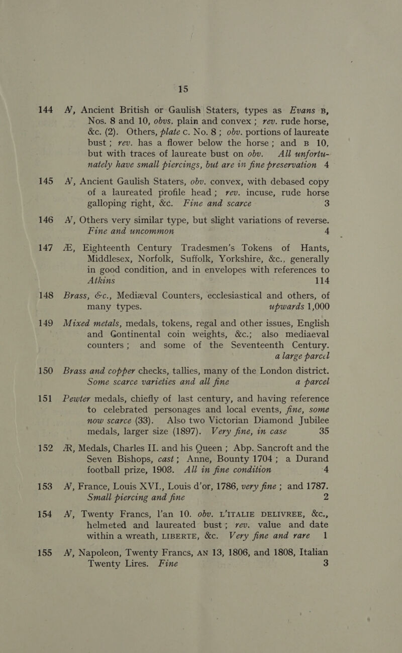 144 145 146 147 148 149 150 151 152 153 154 155 15 A, Ancient British or Gaulish Staters, types as Evans 8B, Nos. 8 and 10, obvs. plain and convex ; rev. rude horse, &amp;c. (2). Others, plate c. No. 8 ; obv. portions of laureate bust ; vev. has a flower below the horse; and B 10, but with traces of laureate bust on obv. All unfortu- nately have small piercings, but are in fine preservation 4 A’, Ancient Gaulish Staters, obv. convex, with debased copy of a laureated profile head; yvev. incuse, rude horse galloping right, &amp;¢. Fine and scarce 3 A’, Others very similar type, but slight variations of reverse. Fine and uncommon 4 AZ, Eighteenth Century Tradesmen’s Tokens of Hants, Middlesex, Norfolk, Suffolk, Yorkshire, &amp;c., generally in good condition, and in envelopes with references to Atkins 114 Brass, &amp;c., Medieval Counters, ecclesiastical and others, of many types. upwards 1,000 Mixed metals, medals, tokens, regal and other issues, English and Gontinental coin weights, &amp;c.; also mediaeval counters; and some of the Seventeenth Century. a large parcel Brass and copper checks, tallies, many of the London district. Some scarce varieties and all fine a parcel Pewter medals, chiefly of last century, and having reference to celebrated personages and local events, fine, some now scarce (33). Also two Victorian Diamond Jubilee medals, larger size (1897). Very fine, in case 35 AR, Medals, Charles II. and his Queen ; Abp. Sancroft and the Seven Bishops, cast; Anne, Bounty 1704; a Durand football prize, 1908. All in fine condition 4 A, France, Louis XVI., Louis d’or, 1786, very fine ; and 1787. Small piercing and fine 2 A’, Twenty Francs, l’an 10. obv. L’ITALIE DELIVREE, &amp;c., helmeted and laureated bust; vev. value and date within a wreath, LIBERTE, &amp;c. Very fine and rare 1 A’, Napoleon, Twenty Francs, AN 13, 1806, and 1808, Italian