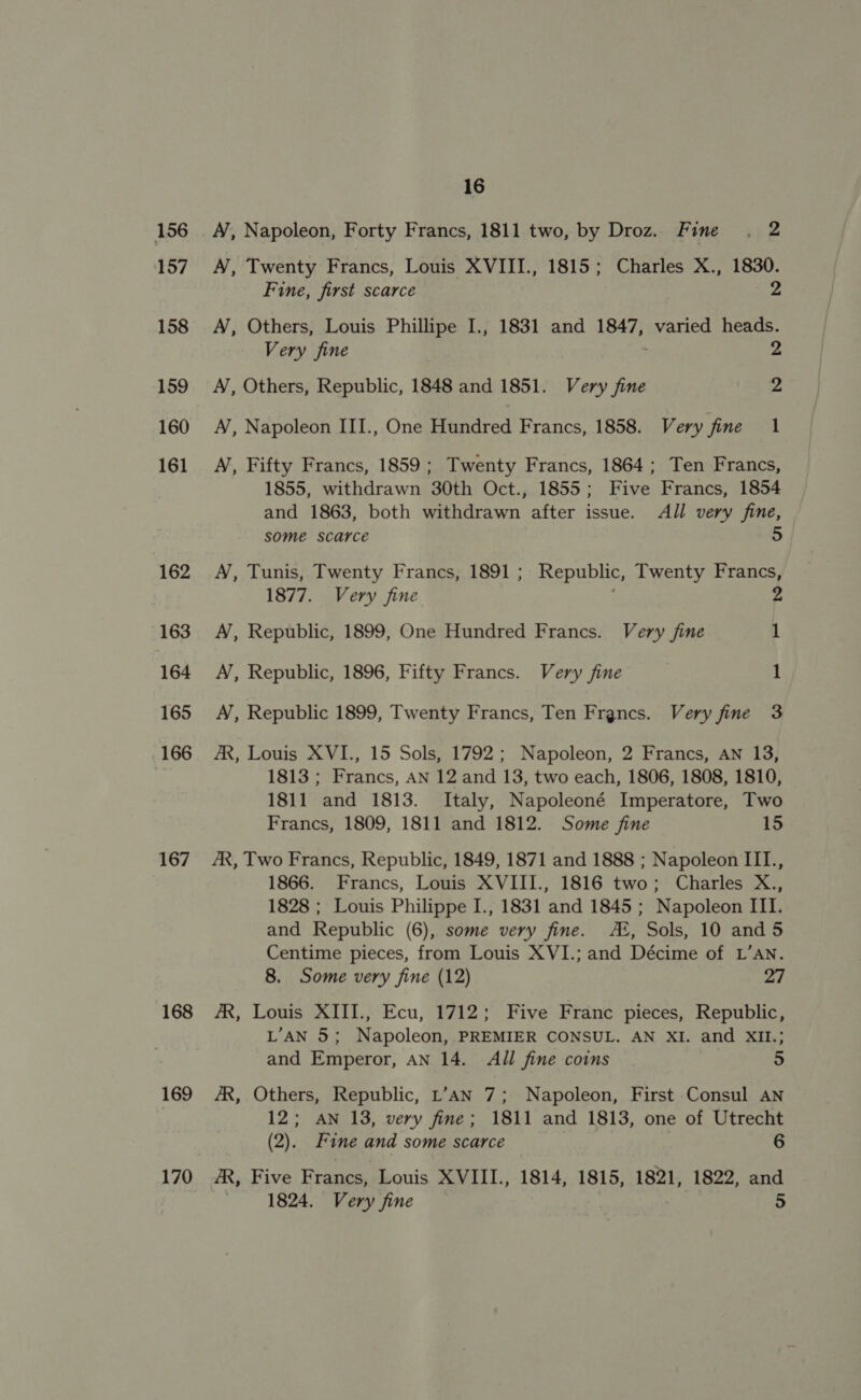 156 157 158 159 160 161 162 163 164 165 166 167 168 169 170 16 A’, Napoleon, Forty Francs, 1811 two, by Droz. Fine . 2 A, Twenty Francs, Louis XVIII., 1815; Charles X., 1830. Fine, first scarce 2 A), Others, Louis Phillipe I., 1831 and 1847, varied heads. Very fine ; 2 A, Others, Republic, 1848 and 1851. Very fine 2 N, Napoleon III., One Hundred Francs, 1858. Very fine 1 A’, Fifty Francs, 1859; Twenty Francs, 1864; Ten Francs, 1855, withdrawn 30th Oct., 1855; Five Francs, 1854 and 1863, both withdrawn after issue. All very fine, some scarce 5 A, Tunis, Twenty Francs, 1891; Republic, Twenty Francs, 1877. Very fine : 2 A’, Republic, 1899, One Hundred Francs. Very fine 1 A’, Republic, 1896, Fifty Francs. Very fine 1 A’, Republic 1899, Twenty Francs, Ten Francs. Very fine 3 AR, Louis XVI., 15 Sols, 1792; Napoleon, 2 Francs, AN 13, 1813; Francs, AN 12 and 13, two each, 1806, 1808, 1810, 1811 and 1813. Italy, Napoleoné Imperatore, Two Francs, 1809, 1811 and 1812. Some fine 15 AX, Two Francs, Republic, 1849, 1871 and 1888 ; Napoleon III., 1866. Francs, Louis XVIII., 1816 two; Charles X., 1828 ; Louis Philippe I., 1831 and 1845 ; Napoleon III. and Republic (6), some very fine. A®, Sols, 10 and 5 Centime pieces, from Louis XVI.; and Décime of L’AN. 8. Some very fine (12) 27 AR, Louis XIII., Ecu, 1712; Five Franc pieces, Republic, L’AN 5; Napoleon, PREMIER CONSUL. AN XI. and XIL.; and Emperor, AN 14. All fine coins 5 AR, Others, Republic, L’AN 7; Napoleon, First Consul AN 12; AN 13, very fine; 1811 and 1813, one of Utrecht (2). Fine and some scarce 6