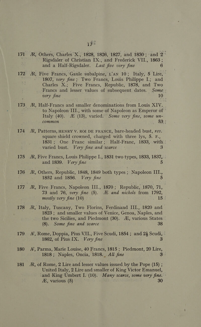 172 174 175 176 177 178 179 180 181 AR, Others, Charles X., 1828, 1826, 1827, and 1830; and 2° - Rigsdaler of Christian IX:, and Frederick VII., 1863 ; and a Half-Rigsdaler. Last five very fine 6 /R; Five Francs, Gaule subalpine, L’an 10; Italy, 5 Lire, © 1807, very fine ; Two Francs, Louis Philippe I.; and Charles X.; Five Francs, Republic, 1878, and Two Francs and lesser values of subsequent dates. Some very fine | 10° AR, Half-Francs and smaller denominations from Louis XIV. to Napoleon III., with some of Napoleon as Emperor of Italy (40). AX (13), varied: Some very fine, some un- common . a} AR, Patterns, HENRY V. ROI DE FRANCE, bare-headed bust, rev. square shield crowned, charged with three lys, 5. F., 1831; One Franc similar; MHalf-Franc, 1833, with - varied bust. Very fine and ‘scarce 3 AR, Five Francs, Louis Philippe I., 1831 two types, 1833, 1837, and 1839. Very fine 5 /R, Others, Republic, 1848, 1849 both types ; Napoleon III., 1852 and 1856. Very fine 5 73 and 76, very fine (5). AE and nickels from 1792, mostly very fine (10) cate Fo AR, Italy, Tuscany, Two Florins, Ferdinand III., 1820 and 1823 ; and smaller values of Venice, Genoa, Naples, and the two Sicilies, and Piedmont (30). A, various States (8). Some fine and scarce 38 A, Rome, Doppia, Pius VIU., Five Scudi, 1854 ; and 2} Scudi, 1862, of Pius IX. Very fine 3 A, Pane Marie Louise, 40 Francs, 1815 ; Piedmont, 20 Lire, 1818 ; Naples, Oncia, 1818... All fine 3 AR, of Rome, 2 Lire and lesser values issued by the Pope (15) ; United Italy, 2 Lire and smaller of King Victor Emanuel, © ‘and King Umbert I. (10). Many scarce, some very fine.