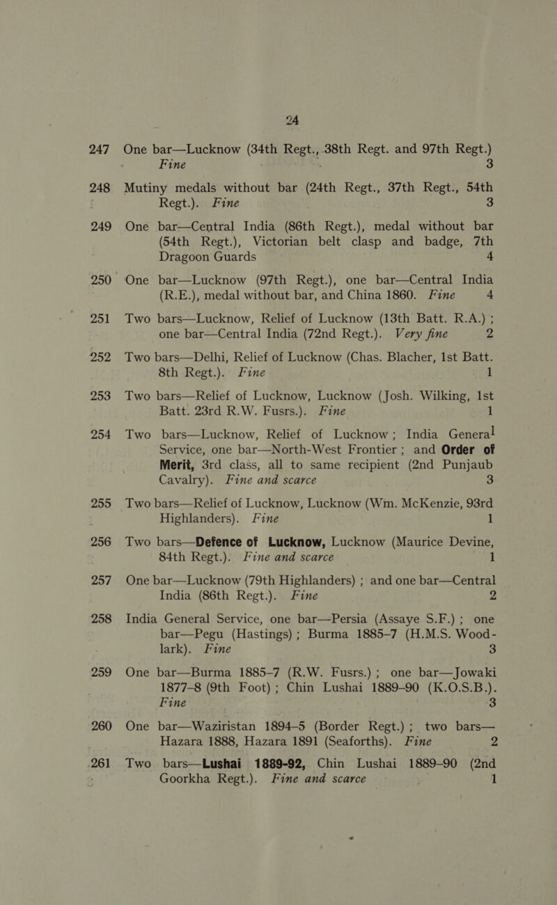 247 248 249 251 252 253 254 255 256 257 258 259 260 261 24 One bar—Lucknow (34th Regt.,.38th Regt. and 97th Regt.) Fine | 3 Mutiny medals without bar (24th Regt., 37th Regt., 54th Regt.). Fine 3 One bar—Central India (86th Regt.), medal without bar (54th Regt.), Victorian belt clasp and badge, 7th Dragoon Guards + One bar—Lucknow (97th Regt.), one bar—Central India (R.E.), medal without bar, and China 1860. Fine 4 Two bars—Lucknow, Relief of Lucknow (13th Batt. R.A.) ; one bar—Central India (72nd Regt.). Very fine 2 Two bars—Delhi, Relief of Lucknow (Chas. Blacher, 1st Batt. 8th Regt.). Fine 1 Two bars—Relief of Lucknow, Lucknow (Josh. Wilking, Ist Batt. 23rd R.W. Fusrs.). Fine 1 Two bars—Lucknow, Relief of Lucknow; India General Service, one bar—North-West Frontier; and Order of Merit, 3rd class, all to same recipient (2nd Punjaub Cavalry). Fine and scarce 3 Two bars—Relief of Lucknow, Lucknow (Wm. McKenzie, 93rd Highlanders). fine 1 Two bars—Defence of Lucknow, Lucknow (Maurice Devine, 84th Regt.). Fine and scarce 1 One bar—Lucknow (79th Highlanders) ; and one bar—Central India (86th Regt.). Fine 2 India General Service, one bar—Persia (Assaye S.F.) ; one bar—Pegu (Hastings); Burma 1885-7 (H.M.S. Wood- lark). Fine 3 One bar—Burma 1885-7 (R.W. Fusrs.) ; one bar—Jowaki 1877-8 (9th Foot) ; Chin Lushai 1889-90 (K.O.S.B.). Fine 3 One bar—Waziristan 1894-5 (Border Regt.) ; two bars— Hazara 1888, Hazara 1891 (Seaforths). Fine 2 Two bars—Lushai 1889-92, Chin Lushai 1889-90 (2nd