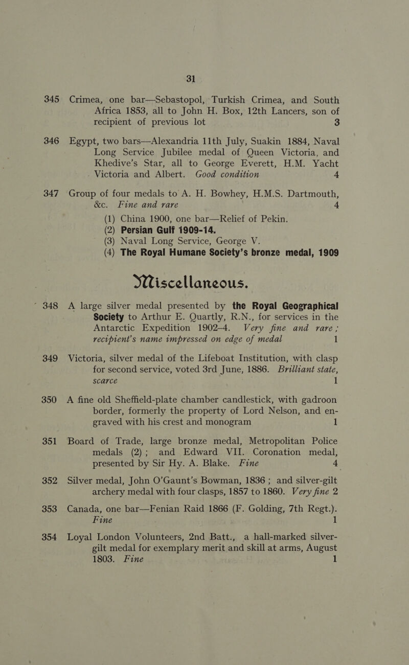 31 345 Crimea, one bar—Sebastopol, Turkish Crimea, and South Africa 1853, all to John H. Box, 12th Lancers, son of recipient of previous lot 3 346 Egypt, two bars—Alexandria 11th July, Suakin 1884, Naval Long Service Jubilee medal of Queen Victoria, and Khedive’s Star, all to George Everett, H.M. Yacht . Victoria and Albert. Good condition 4 347 Group of four medals to A. H. Bowhey, H.M.S. Dartmouth, &amp;c. Fine and rare 4 ) China 1900, one bar—Relief of Pekin. ) Persian Gulf 1909-14. ) Naval Long Service, George V. ) The Royal Humane Society’s bronze medal, 1909 (J (2 (3 (4 Wiscellaneous. ’ 348 A large silver medal presented by the Royal Geographical Society to Arthur E. Quartly, R.N., for services in the Antarctic Expedition 1902-4. Very fine and rare; recipient's name impressed on edge of medal 1 349 Victoria, silver medal of the Lifeboat Institution, with clasp for second service, voted 3rd June, 1886. Brilliant state, Scarce 1 350 A fine old Sheffield-plate chamber candlestick, with gadroon border, formerly the property of Lord Nelson, and en- graved with his crest and monogram 1 351 Board of Trade, large bronze medal, Metropolitan Police medals (2); and Edward VII. Coronation medal, presented by Sir Hy. A. Blake. Fine fe 352 Silver medal, John O’Gaunt’s Bowman, 1836; and silver-gilt archery medal with four clasps, 1857 to 1860. Very fine 2 353 Canada, one bar—Fenian Raid 1866 (F. Golding, 7th Regt.). Fine ) 1 354 Loyal London Volunteers, 2nd Batt., a hall-marked silver- gilt medal for exemplary merit and skill at arms, August