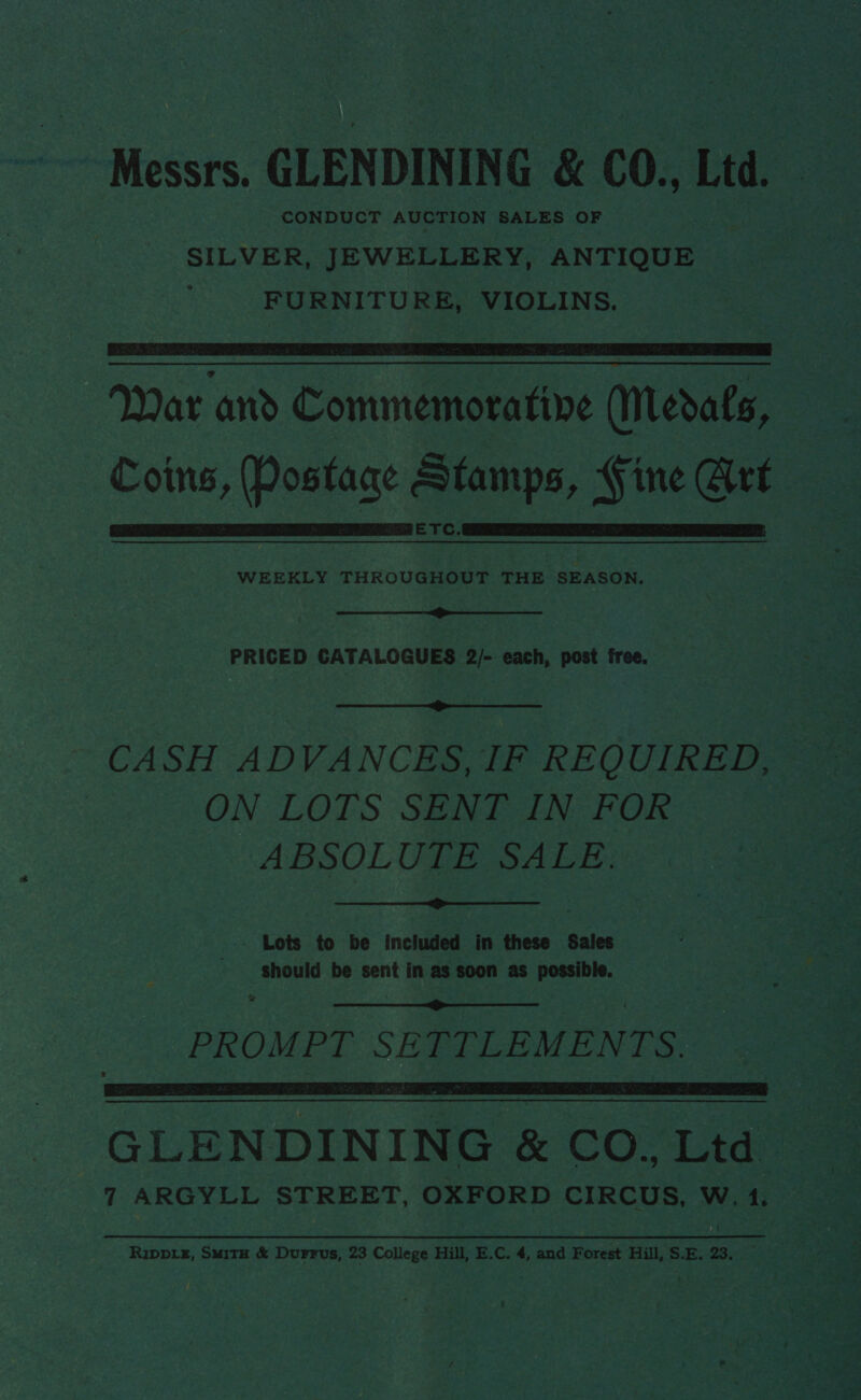 CONDUCT AUCTION SALES OF  ETC.   WEEKLY THROUGHOUT THE SEASON.  PRICED CATALOGUES 2/- each, post free.  ON LOTS SENT IN FOR ABSOLUTE SALE.  - Lots to be included in these Sales Should be sent in as soon as possible. va PROMPT SE TTLEMENTS.   GLENDINING &amp; co, Lien 7 ARGYLL STREET, OXFORD CIRCUS, w, 4 RIDDLE, Suave &amp; Durrus, 23 College Hill, E. C. * and Forest Hill, | S. E. 23. | es ' r h ate A vee c— 2 es Rey? tt ee Oe Pinon ors ie opt “* Fe a : h. &lt; hae ie ‘ ? h oy ek ae ‘ ry 0; ‘ ar) il  eae pda ee! ale, at tak ‘aie eo: fat bee ie ee pm x = a we 7 — . at, ee . et Ses ' hee Be. ie es ata nl sf tiwe re 40a? ee ~ Pe eS ye he