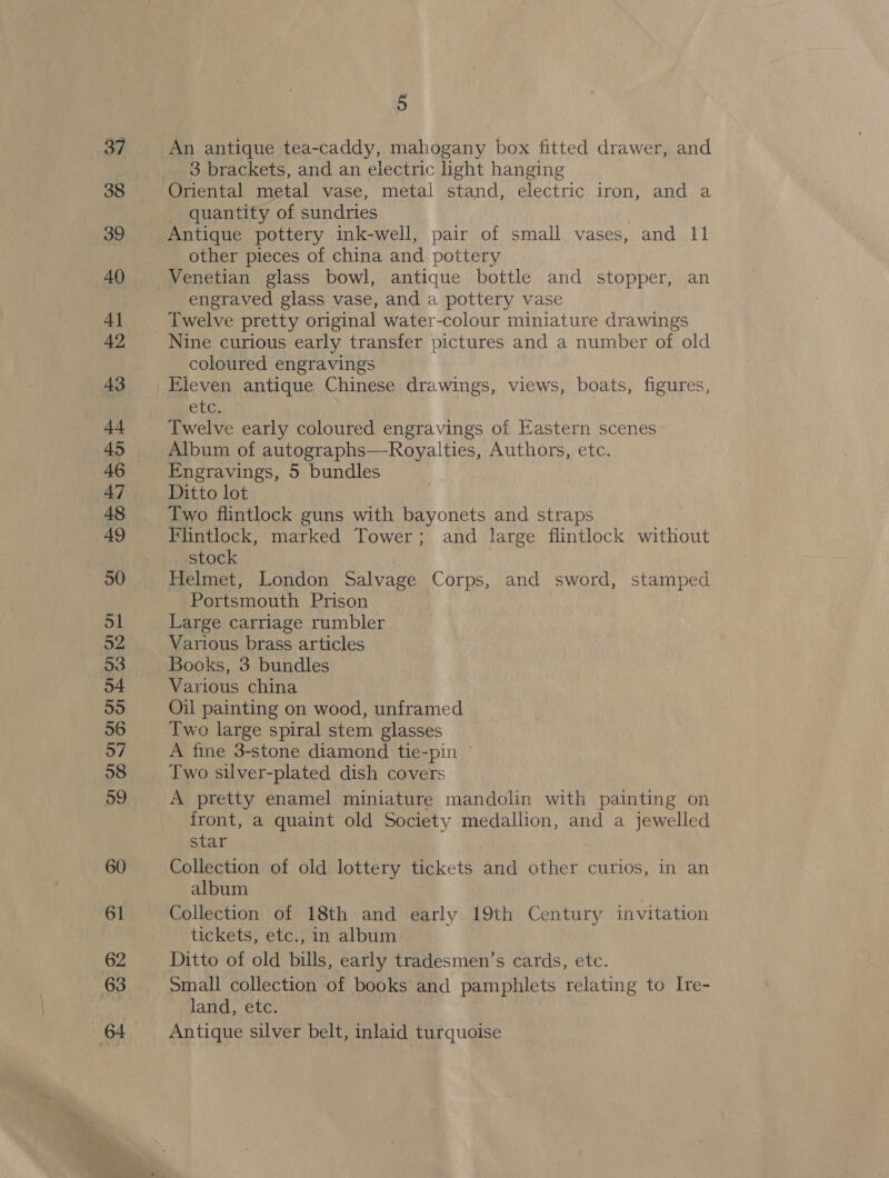 An antique tea-caddy, mahogany box fitted drawer, and 3 brackets, and an electric light hanging Oriental metal vase, metal stand, electric iron, and a quantity of sundries : Antique pottery ink-well, pair of small vases, and 11 other pieces of china and pottery engraved glass vase, and a pottery vase Twelve pretty original water-colour miniature drawings Nine curious early transfer pictures and a number of old coloured engravings Eleven antique Chinese drawings, views, boats, figures, Clg. Twelve early coloured engravings of Eastern scenes Album of autographs—Royalties, Authors, etc. Engravings, 5 bundles Ditto lot Two flintlock guns with bayonets and straps Flintlock, marked Tower; and large flintlock without stock Helmet, London Salvage Corps, and sword, stamped Portsmouth Prison Large carriage rumbler Various brass articles Books, 3 bundles Various china Oil painting on wood, unframed Two large spiral stem glasses A fine 3-stone diamond tie-pin Two silver-plated dish covers A pretty enamel miniature mandolin with painting on front, a quaint old Society medallion, and a jewelled star Collection of old lottery tickets and other curios, in an album ! | Collection of 18th and early 19th Century invitation tickets, etc., in album Ditto of old bills, early tradesmen’s cards, etc. Small collection of books and pamphlets relating to Ire- land, etc. Antique silver belt, inlaid turquoise