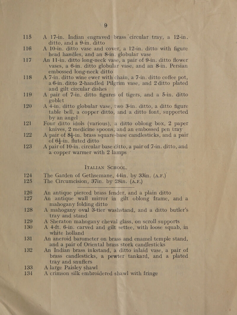 115 116 LP? 118 119 120 12] 122 123 125 126 127 128 129 130 131 132 133 134 9 A 17-in. Indian engraved brass circular tray, a 12-in. ditto, and a 9-in. ditto A 10-in. ditto vase and cover, a 12-in. ditto with figure head handles, and an 8-in. globular vase An 11-in. ditto long-neck vase, a pair of 9-in. ditto flower vases, a 6-in. ditto globular vase, and an 8-in. Persian embossed long-neck ditto A 7-in. ditto wine ewer with chain, a 7-in. ditto coffee pot, a 6-in. ditto 2-handled Pilgrim vase, and 2 ditto plated and gilt circular dishes A pair of 7-in. ditto figures of tigers, and a 5-in. ditto goblet A 4-in. ditto globular vase, two 3-in. ditto, a ditto figure table bell, a copper ditto, and a ditto font, supported by an angel Four ditto idols (various), a ditto oblong box, 2 paper knives, 2 medicine spoons, and an embossed pen tray A pair of 84-in. brass square-base candlesticks, and a pair of 64-in. fluted ditto A pair of 10-in. circular base ditto, a pair of 7-in. ditto, and a copper warmer with 2 lamps © ITALIAN SCHOOL. The Garden of Gethsemane, 44in. by 33in. (A.F.) The Circumcision, 37in. by 28in. (A.F.)  An antique pierced brass fender, and a plain ditto An antique wall mirror in gilt oblong frame, and a mahogany folding ditto A mahogany oval 3-tier washstand, and a ditto butler’s tray and stand A Sheraton mahogany cheval glass, on scroll supports A 4-ft. 6-in. carved and gilt settee, with loose squab, in white holland — An aneroid barometer on brass and enamel temple stand, and a pair of Oriental brass stork candlesticks An Indian brass inkstand, a ditto inlaid vase, a pair of brass candlesticks, a pewter tankard, and a plated. tray and snuffers A large Paisley shawl A crimson silk embroidered shawl with fringe