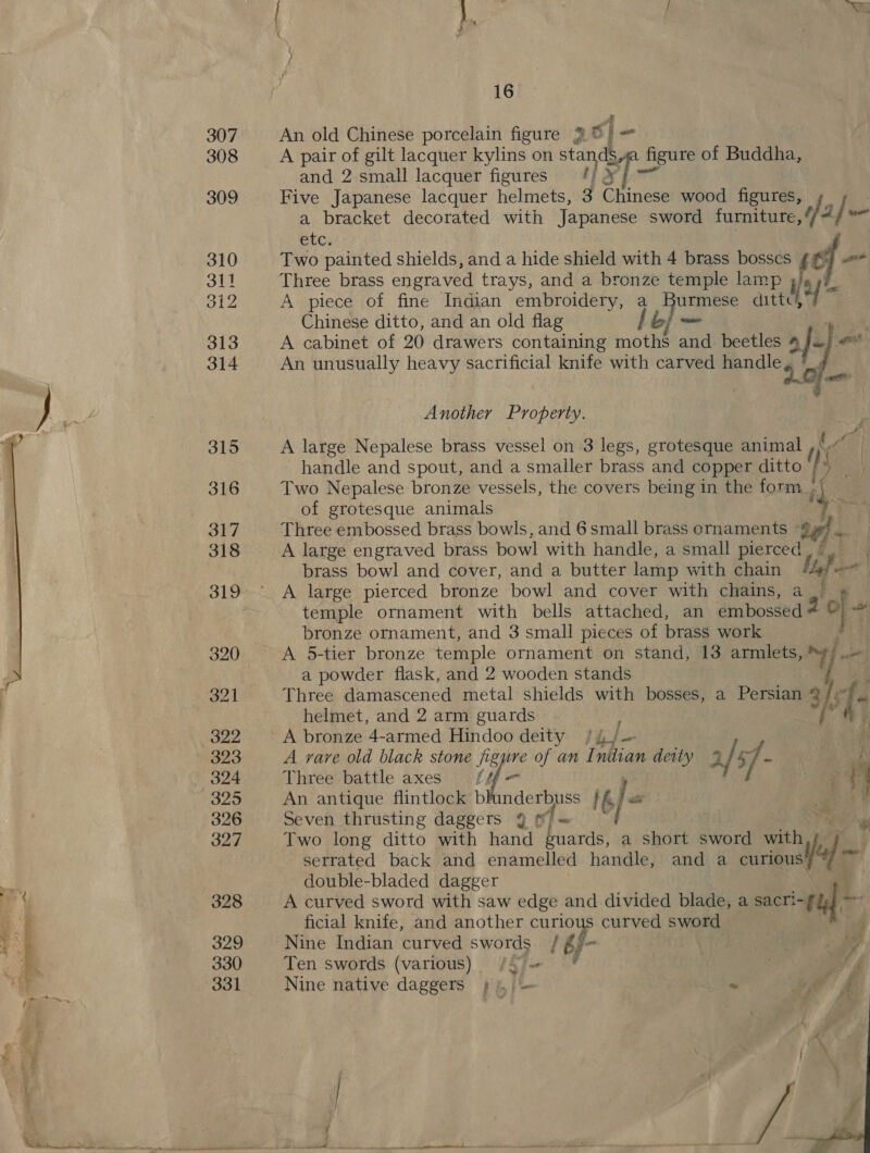  g An old Chinese porcelain figure 2 ©) A pair of gilt lacquer kylins on stands _ figure of Buddha, and 2 small lacquer figures = #/ &amp; Five Japanese lacquer helmets, 3 Chinese wood figures, a bracket decorated with Japanese sword nei “ i! catt etc, Two painted shields, and a hide shield with 4 brass bosses fil Three brass engraved trays, and a bronze temple lamp 4 A piece of fine Indian embroidery, a Burmese atte, Chinese ditto, and an old flag yf ae A cabinet of 20 drawers containing moths and beetles ‘ ef ot An unusually phd sacrificial knife with carved ee at. Another Property. A large Nepalese brass vessel on 3 legs, grotesque animal C7 handle and spout, and a smaller brass and copper ditto 2% Two Nepalese bronze vessels, the covers being in the form of grotesque animals Three embossed brass bowls, and 6small brass ornaments 9 A large engraved brass bowl with handle, a small pierced brass bowl and cover, and a butter lamp with chain uy a A large pierced bronze bowl and cover with chains, a fe oe temple ornament with bells attached, an embossed bronze ornament, and 3 small pieces of brass work A 5-tier bronze temple ornament on stand, 13 armlets, Y wate a powder flask, and 2 wooden stands Three damascened metal shields with bosses, a Persian 2 t; helmet, and 2 arm guards A bronze 4-armed Hindoo deity /4/— A rare old black stone figure of an Initian deity 4 sf - | K Three battle axes iq i ee i An antique flintlock blunderbuss IG) E a ig Seven thrusting daggers 9 f/ = Two long ditto with hand guards, a short sword with serrated back and enamelled handle, and a a win) double-bladed dagger A curved sword with saw edge and divided blade, a me? ficial knife, and another curious curved sword Nine Indian curved swords 16f- Ten swords (various) /5 = Nine native daggers + \, - | « 