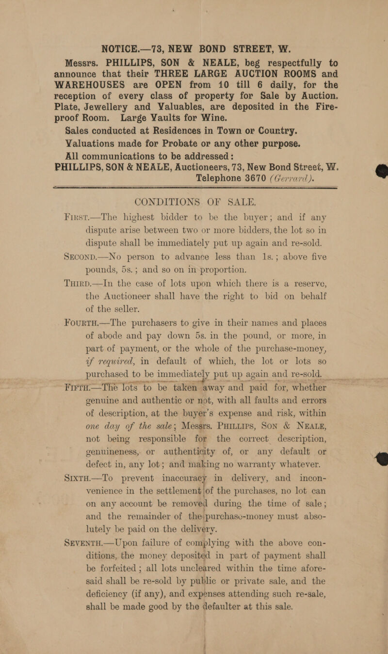 NOTICE.—73, NEW BOND STREET, W. Messrs. PHILLIPS, SON &amp; NEALE, beg respectfully to announce that their THREE LARGE AUCTION ROOMS and WAREHOUSES are OPEN from 10 till 6 daily, for the reception of every class of property for Sale by Auction. Plate, Jewellery and Valuables, are deposited in the Fire- proof Room. Large Vaults for Wine. Sales conducted at Residences in Town or Country. Valuations made for Probate or any other purpose. All communications to be addressed : Telephone 3670 (Gerrard).  =  CONDITIONS. OF SALE. First.—The highest bidder to be the buyer; and if any dispute arise between two or more bidders, the lot so in dispute shall be immediately put up again and re-sold. SECOND.—No person to advance less than 1s.; above five pounds, 5s.; and so on in proportion. THiIrD.—In the case of lots upon which there is a reserve, the Auctioneer shall have the right to bid on behalf of the seller. FourtH.—The purchasers to give in their names and places of abode and pay down 5s. in the pound, or more, in part of payment, or the whole of the purchase-money, uf required, 11 default of which, the lot or lots so Firri.—The lots to be taken away and paid for, whether genuine and authentic or not, with all faults and errors of description, at the buyer’s expense and risk, within one day of the sale; Messrs. PHILLIps, SON &amp; NEALE, not being responsible for the correct description, genuineness, or authenticity of, or any default or defect in, any lot; and making no warranty whatever. SrxtH.—To prevent inaCCHaAaE in delivery, and incon- venience in the settlement 'of the purchases, no lot can on any account be removed during the time of sale; and the remainder of the:purchasv-money must abso- lutely be paid on the delivery. SEVENTH.—Upon failure of complying with the above con- ditions, the money deposited in part of payment shall be forfeited ; all lots uncleared within the time afore- said shall be re-sold by public or private sale, and the deficiency (if any), and expenses attending such re-sale, shall be made good by the defaulter at this sale.  