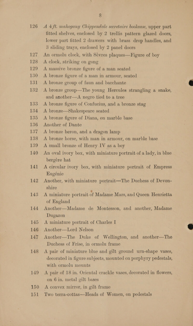 126 150 151 8 A 4 ft. mahogany Chippendale secretaire bookcase, upper part fitted shelves, enclosed by 2 trellis pattern glazed doors, lower part fitted 2 drawers with brass drop handles, and 3 sliding trays, enclosed by 2 panel doors An ormolu clock, with Sevres plaques—Figure of boy A clock, striking on gong A massive bronze figure of a man seated A bronze figure of a man in armour, seated A bronze group of faun and bacchante A bronze group—The young Hercules strangling a snake, and another—aA negro tied to a tree A bronze figure of Confucius, and a bronze stag A bronze—Shakespeare seated A bronze figure of Diana, on marble base Another of Dante A bronze heron, and a dragon lamp A bronze horse, with man in armour, on marble base A small bronze of Henry IV as a boy An oval ivory box, with miniature portrait of a lady, in blue bergére hat A circular ivory box, with miniature portrait of Empress Kugénie Another, with miniature portrait—The Duchess of Devon- shire | A miniature portrait of Madame Mars, and Queen Henrietta of England Another—Madame de Montesson, and another, Madame Dugazon A miniature portrait of Charles I Another—Lord Nelson Another—The Duke of Wellington, and another—The Duchess of Frise, in ormolu frame A pair of miniature blue and gilt ground urn-shape vases, decorated in figure subjects, mounted on porphyry pedestals, with ormolu mounts A pair of 18 in. Oriental crackle vases, decorated in flowers, on 6 in. metal gilt bases A convex mirror, in gilt frame Two terra-cottas—Heads of Women, on pedestals  