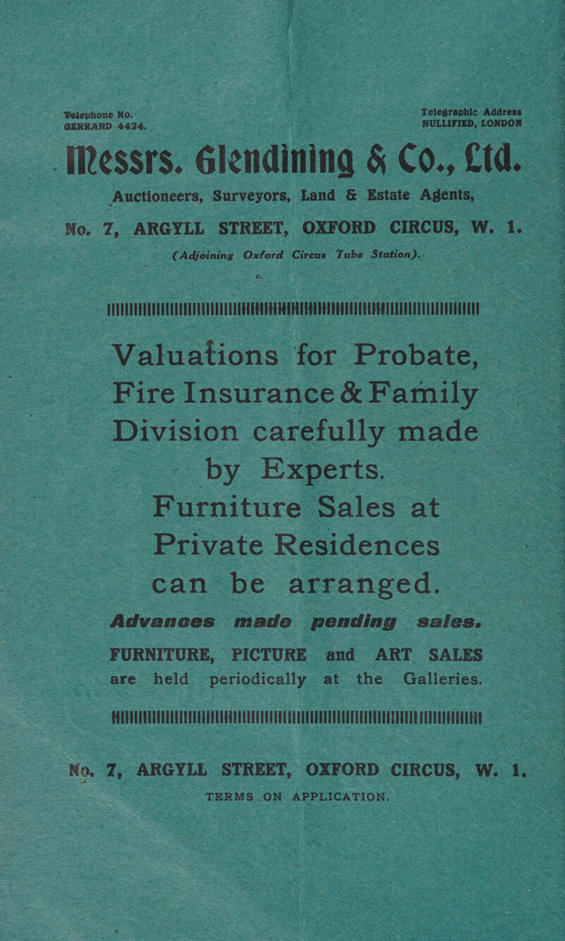 Pelephione No. ‘Telegraphic Address GERRARD 4424. ‘ NULLIFIED, LONDON Messrs. Sioudiatna &amp; Co., Ltd. Auctioneers, Surveyors, Land &amp; Estate Agents, No. 7, ARGYLL STREET, OXFORD CIRCUS, W. 1. 2 € nae Oxford Creuse Tube ‘Station Je: , flirt as Valuations for Probate, ‘Fire Insurance&amp; Family Division carefully made Se by Experts. : Furniture Sales at — Private Residences _ can be arranged. a Advances made pending sales. F URNITURE, PICTURE and ART SALES . are held periodically at the Galleries. sein aa a el a Le : NO. q, ARGYLL STREET, OXFORD CIRCUS, W..: 1, TERMS. ON APPLICATION.