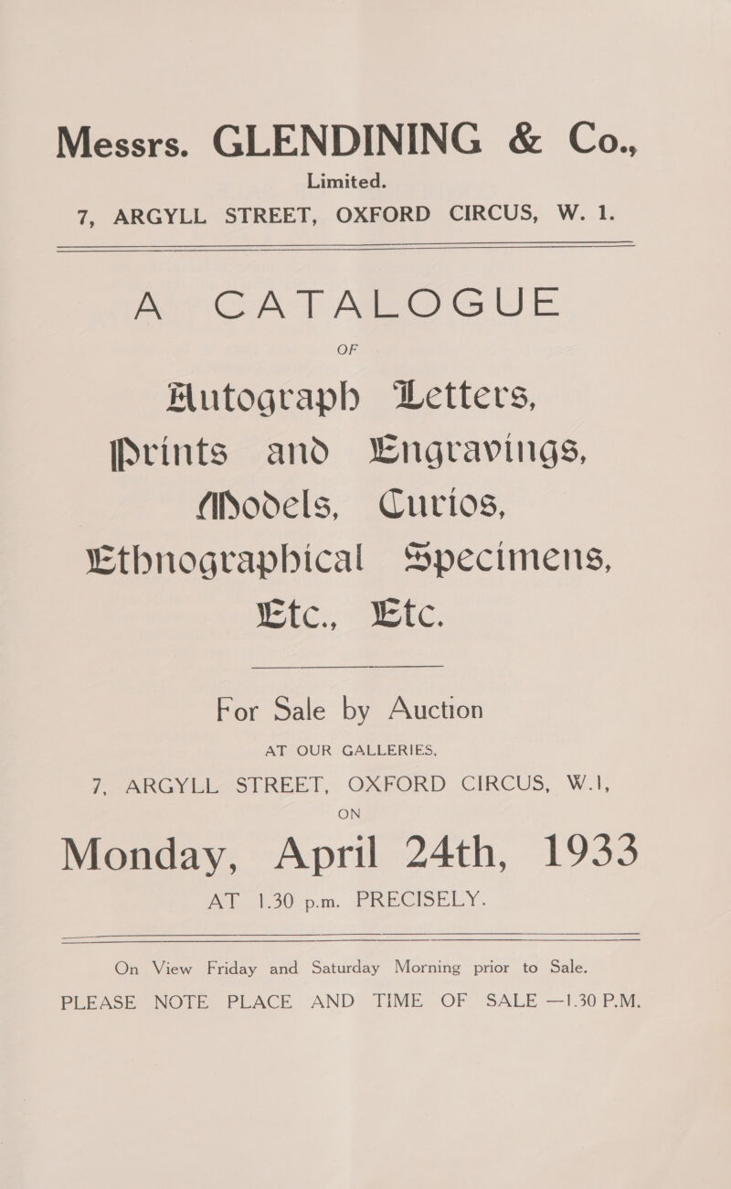 Messrs. GLENDINING &amp; Co., Limited. 7, ARGYLL STREET, OXFORD CIRCUS, W. 1. pee CA > Adi Oot) FE Flutograpbh DLetters, Prints and Lngravings, Models, Curios, “Ethnographical Specimens, Ce, ee. For Sale by Auction AT OUR GALLERIES, Pee vibee STREET, O2RPORD. CIRCUS, W.1, Monday, April 24th, 1933 ie 50 pm. Re CISE LY,    On View Friday and Saturday Morning prior to Sale. PLEASE NOTE PLACE AND TIME OF SALE —1.30 P.M.