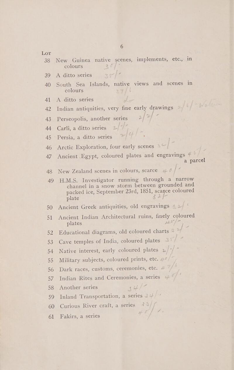 Lor 38 New Guinea native scenes, implements, etc., in colours 2 0% 39. Ay dittovsenes 40 South Sea Islands, native views and scenes in colours ; 41 <A ditto series 42 Indian antiquities, very fine early drawings 43 Perseopolis, another series hr ee AAR Garlieavditto scl ics | 45 Persia, a ditto series 46 Arctic Exploration, four early scenes 47 Ancient Egypt, coloured plates and engravings 4 a parcel 48 New Zealand scenes in colours, scarce 49 H.M.S. Investigator running through a narrow channel in a snow storm between grounded and packed ice, September 23rd, 13517 scance coloured plate g 4 jr 50 Ancient Greek antiquities, old engravings 51 Ancient Indian Architectural ruins, finely coloured plates , BALLS 52 Educational diagrams, old coloured charts ~ 2] ~ 53 Cave temples of India, coloured plates 54 Native interest, early coloured plates 55 Military subjects, coloured prints, etc. 4 56 Dark races, customs, ceremonies, etc. « 57 Indian Rites and Ceremonies, a series 58 Another series rt / 59 Inland Transportation, a series 60 Curious River craft, a series 61 Fakirs, a series