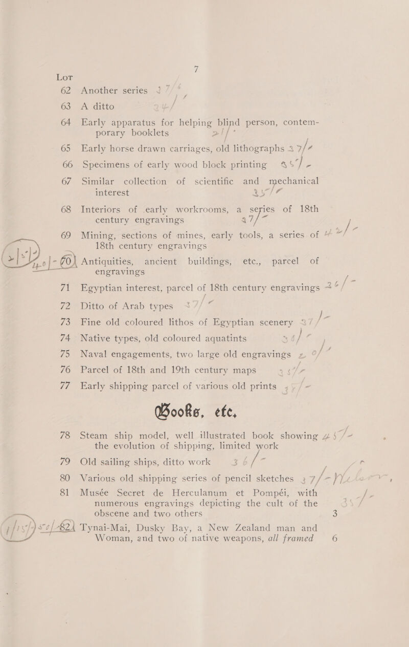 62 63 64 65 66 67 68 69 C12. a Zt JZ 7B 74 79 76 V7 78 i? 80 81 Another series A ditto Early apparatus for helping blind person, contem- porary booklets al} Early horse drawn carriages, old lithographs 2 5/4 Specimens of early wood block printing %%$ ee Similar collection of scientific and mechanical interest ‘a wAd Interiors of .early workrooms, a series of 18th century engravings 4 /- 18th century engravings }) Antiquities, ancient buildimes, 'ete:, “pared! ~ of engravings 7 i # Ditto of Arab types Fine old coloured lithos of Egyptian scenery . Native types, old coloured aquatints 36 j Naval engagements, two large old engravings Parcel of 18th and 19th century maps Early shipping parcel of various old prints Books, efe, the evolution of shipping, limited work Old sailing ships, ditto work Musée Secret de Herculanum et Pompéi, with numerous engravings depicting the cult of the obscene and two others Woman, and two of native weapons, all framed 6