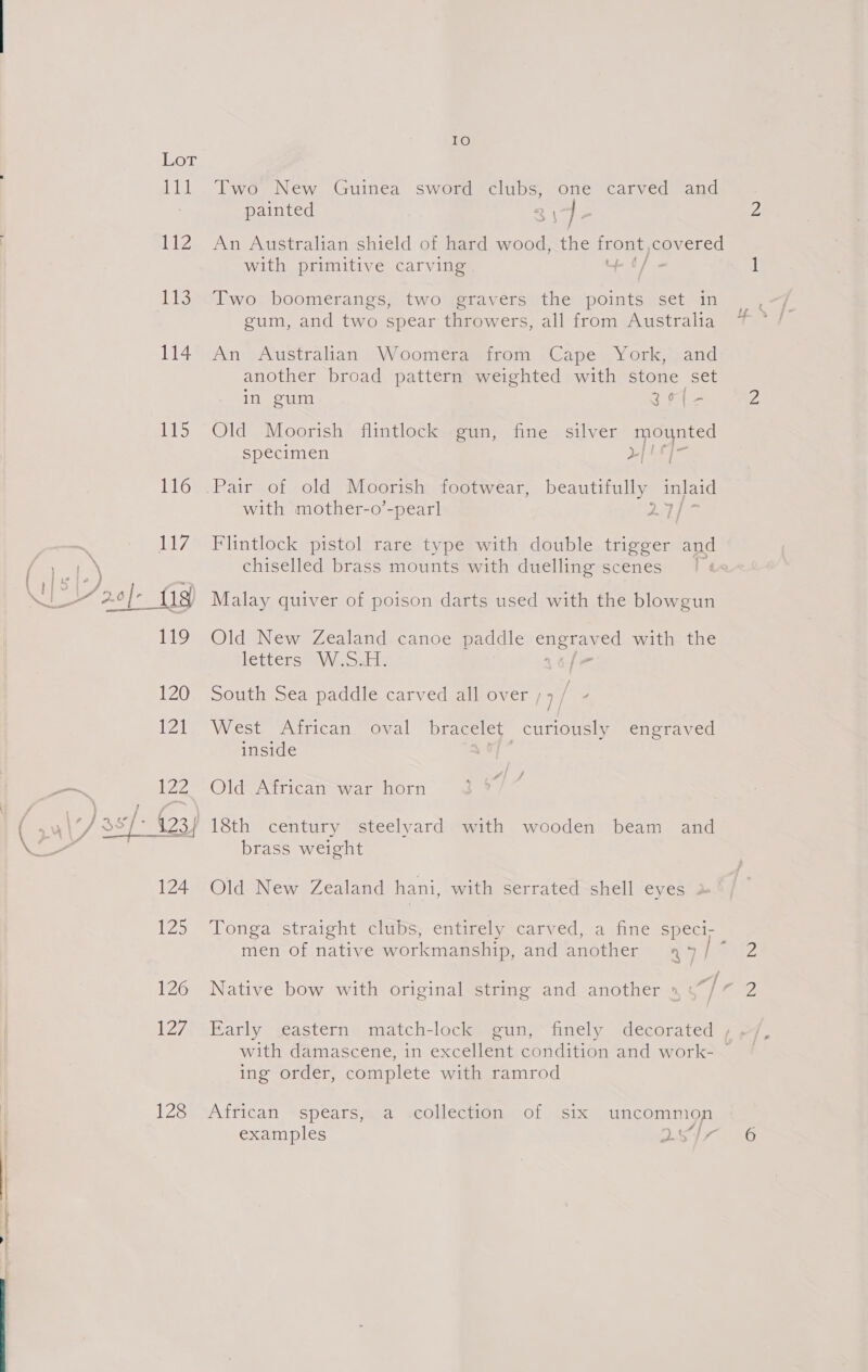 a er ee Ie LZ Lis 114 ibis 128 Two New Guinea sword clubs, one carved and painted oy ] An Australian shield of hard wood, the front nay ced with primitive carving + 6/ Two boomerangs, two gravers the oe set in Oy ro) Pp . gum, and two spear throwers, all from Australia An Australian Woomera from Cape York, and another broad pattern weighted with stone set in gum 36 [ - Old Moorish flintlock gun, fine silver mounted specimen py ALS ha with mother-o’-pearl Flintlock pistol rare type with double trigger and chiselled brass mounts with duelling scenes | Malay quiver of poison darts used with the blowgun Old New Zealand canoe paddle Ceres with the letterseaWe ost: |= South Sea paddle carved all over ; ] / West African oval bracelet curiously engraved inside a i Old African war horn 18th century steelyard with wooden beam and brass weight Old New Zealand hani, with serrated shell eyes . Tonga straight clubs, entirely carved, a fine speci- men of native workmanship, and another 47/7 Early eastern match-lock gun, finely decorated ing order, complete with ramrod African spears, a collection of six uncommon examples eA fr, 2 2