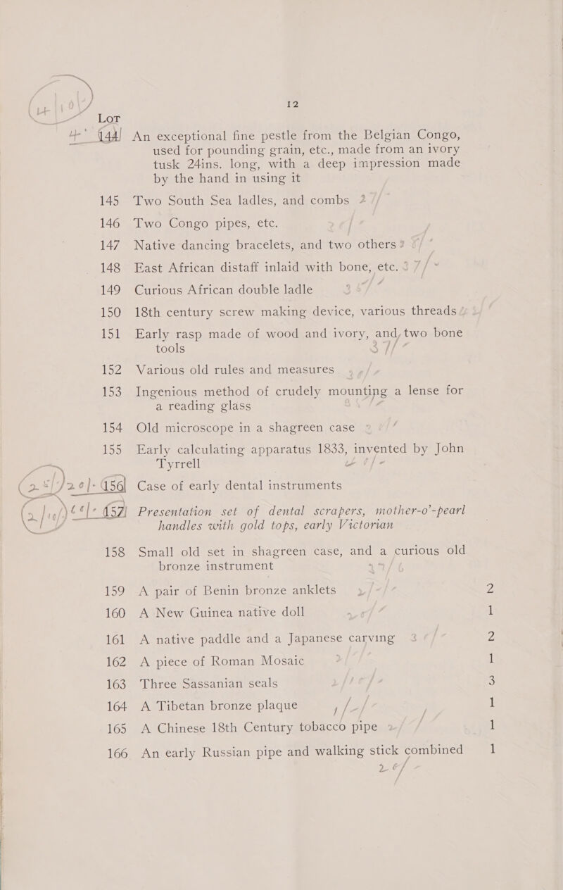 Tez An exceptional fine pestle from the Belgian Congo, used for pounding grain, etc., made from an ivory tusk 24ins. long, with a deep impression made by the hand in using it Two South Sea ladles, andi combs 2 Two Congo pipes, etc. Native dancing bracelets, and two others ? East African distaff inlaid with bone, etc. 3 7 Curious African double ladle 18th century screw making device, various threads / Early rasp made of wood and ivory, oud two bone tools e Various old rules and measures Ingenious method of crudely mounting a lense for a reading glass Old microscope in a shagreen case Early calculating apparatus 1833, paaiies by John ‘lryirrell y Case of early dental instruments handles with gold tops, early Victorian Small old set in shagreen case, and a curious old bronze instrument : A pair of Benin bronze anklets A New Guinea native doll A native paddle and a Japanese carving A piece of Roman Mosaic Three Sassanian seals A Tibetan bronze plaque , / A Chinese 18th Century tobacco pipe » An early Russian pipe and walking stick combined Za adh et ODN