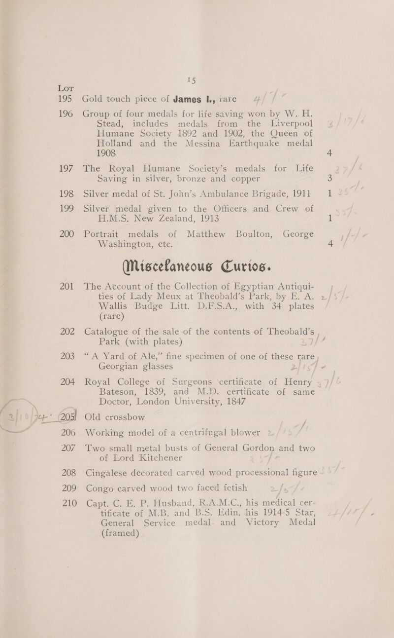 195 196 197 199 200 201 202 203 204 afi 0) Jer odd “> 206 } 207 208 209 ALO 15 Gold touch piece of James I, rare Group of four medals for life saving won by W. H. Stead, includes medals from the Liverpool Iigmane-Soctety 1892 ameag i9@Z.ethe Oucen, of Holland and the Messina Earthquake medal 1908 The Royal Humane Societys medals for; ,luite Saving in silver, bronze and copper silver meéedalo1 St, John’s Ambulance Brigade, 1911 Silver medal given to the Officers and Crew of PWV, New Zealand, 1913 Portrait medals of Matthew Boulton, George Washington, etc. (MNiscefaneous Curtos. The Account of the Collection of Egyptian Antiqui- ties of Lady Meux at Theobald’s Park, by E. A. ; Wallis “Budge. (itt. DalesA., -wath:34 = plates (rare) Catalogue of the sale of the contents of Theobald’s , Park (with plates) ey “Nard Or Ale, time specimten, ot one o7 these rare Georgian glasses | Royal College ‘oi Surgeone certincate. of Henry » Bateson, 1839; and Ma .-certificate -of same Doctor, London University, 1847 Old crossbow Working model of a centrifugal blower | Two small metal busts of General Gordon and two of Lord: Kitchener Cingalese decorated carved wood processional figure Congo carved wood two faced fetish Capt. C. E. P. Husband, R.A.M.C., his medical cer- tificate of M.B. and B.S. Edin. his 1914-5 Star, General Service medal. and Victory Medal (framed)
