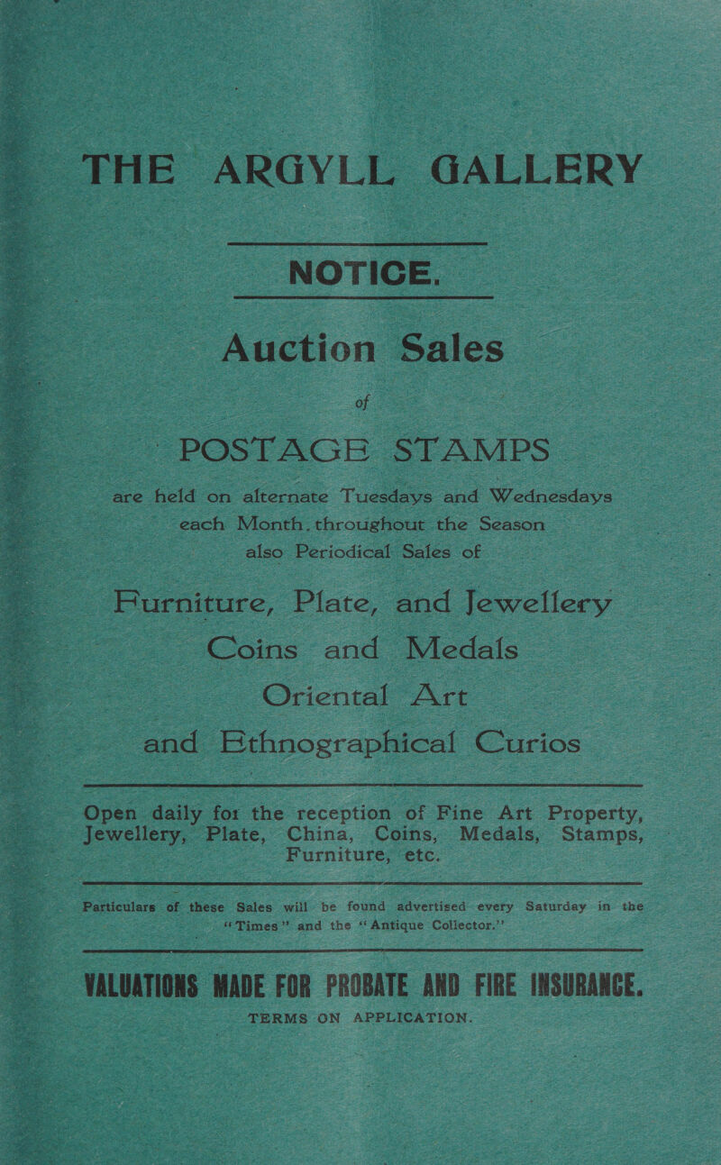  “NOTICE. “Auction Sales ie POSTAGE: STAMPS each Month. throughout the Season : : 2 also: Periodical Sales of : | Furniture, Plate, and Tewellery : Coins and Medals ae Oriental Art ‘end Bthnosraphical Curios Open aay for the reception of Fine Art Property, © Jewellery, Plate, China, Coins, Medals, Stamps, | ee pc ae |  Pohictlers “of these Sales will» be found advertised every Saturday in the “Times” and the ‘Antique Collector.’  TERMS ON APPLICATION.