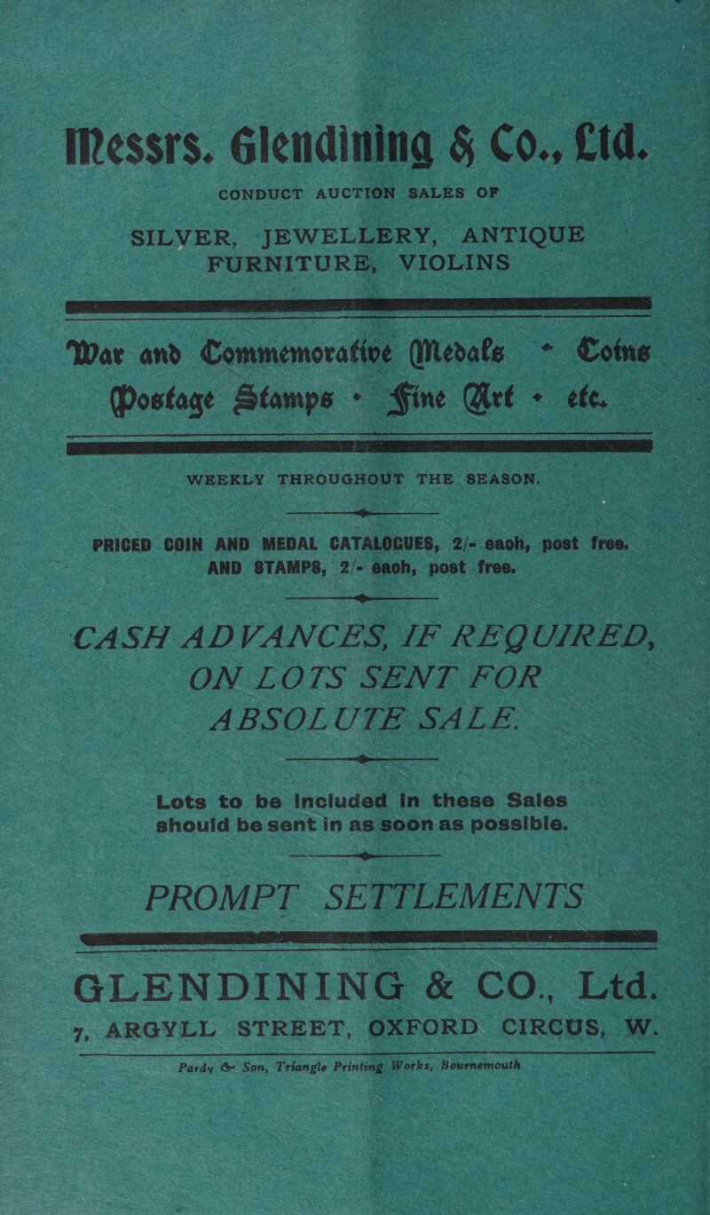 IRessrs. élendining § C0, cid, CONDUCT AUCTION SALES OF  War and Commemoratioe E omibete. Dis ce i Postage Stamps - . Sine Get . ete.  WEEKLY THROUGHOUT THE SEASON. aoe  PRICED COIN AND MEDAL CATALOGUES, 2/= acah ost free. AND STAMPS, 2/- each, post free. |  CASH ADVANCES, IF REQ UIRED, — ON LOTS SENT FOR ABSOLUTE SALE.  Lots to a included | in these Sales — | should be sent in as soon as possibie. —  PROMPT SETTLEMENTS GLENDINING &amp; CO,, Ltd. © 7, ARGYLL STREET, OXFORD CIRCUS, W. — Pardy &amp; Son, Triangle Printing Works, Bournemo uth.